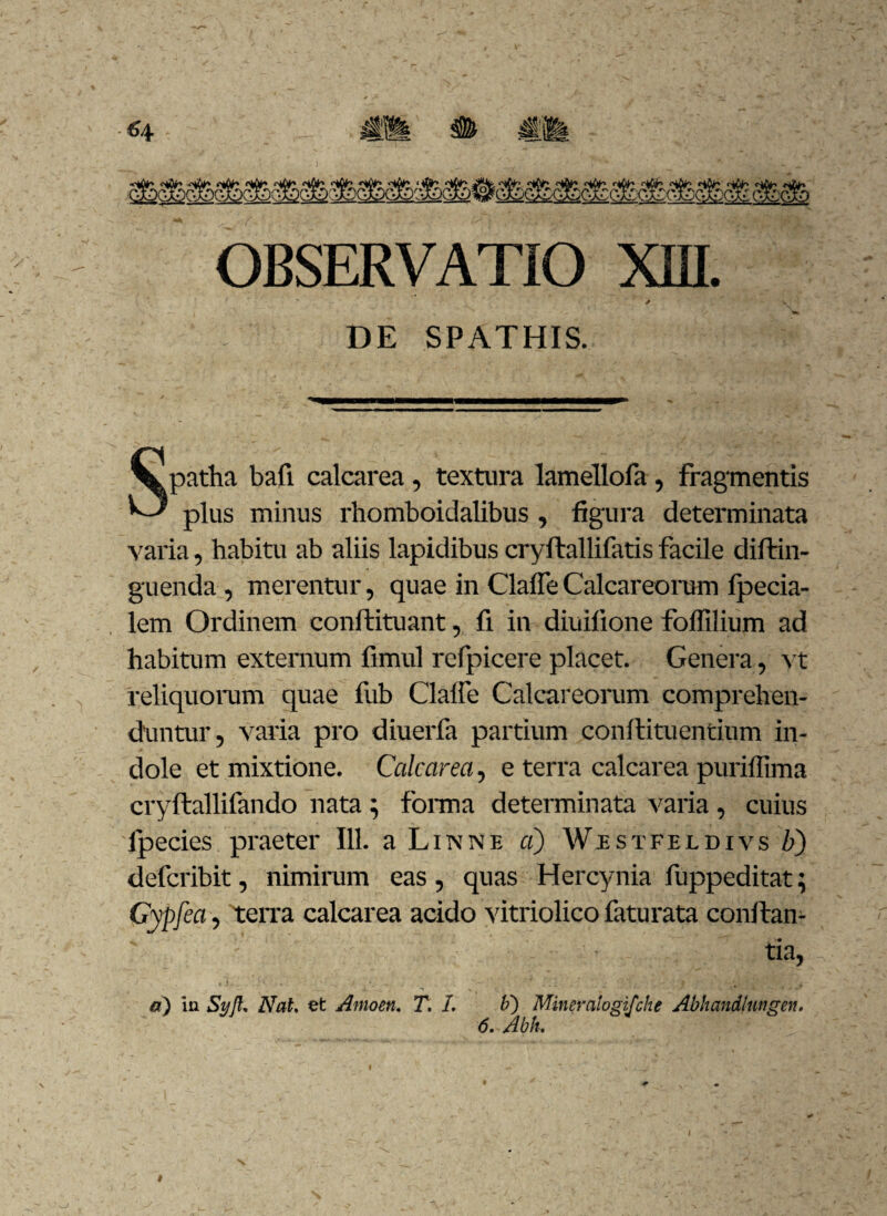 ~ * DE SPATHIS. Spatha bafi calcarea, textura lamellofa , fragmentis plus minus rhomboidalibus , figura determinata varia, habitu ab aliis lapidibus cryftallifatis facile diftin- guenda, merentur, quae in Claffe Calcareorum fpecia- lem Ordinem conftituant, fi in diuifione foffilium ad habitum extemum fimul refpicere placet. Genera, vt reliquorum quae fub Claffe Calcareorum comprehen¬ duntur, varia pro diuerfa partium conflituentium in¬ dole et mixtione. Calcarea, e terra calcarea purillima cryftallifando nata } forma determinata varia, cuius fpecies praeter 111. a Linne a) Wistfeldivs b) defcribit, nimirum eas , quas Hercynia fuppeditat; Gypfea, teiTa calcarea acido vitriolico faturata conftan- ' : tia, a) in Sy]U NaU et Amoen. T. 1. b') Mineralogifche Abliandlnngen. 6. Abk. I l