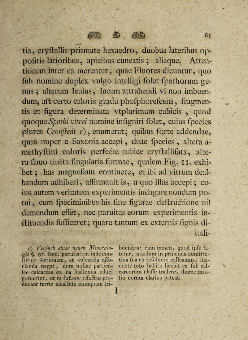 tia, cryftallis prismate hexaedro, duobus lateribus op- pofitis latioribus, apicibus cuneatis ; aliaque. Atten¬ tionem inter ea merentur, quae Fluores dicuntur, quo fub nomine duplex vulgo intelligi folet fpathorum ge¬ nus ; alterum leuius, lucem attrahendi vi non imbuen¬ dum, aft certo caloris gradu phofphorefcens, fragmen¬ tis et figura determinata vtplurimum cubicis , quod quoqueSpathi vitrei nomine iniigniri folet, cuius fpecies plures Cronfledt c), enumerat; quibus forte addendae, quas nuper e Saxonia accepi, duae fpecies , altera a- methyftini coloris perfecte cubice cryllallifata, alte¬ ra fiauo tincta lingularis formae, qualem Fig. 11. exhi¬ bet ; has magneliam continere, et ibi ad vitmm deal¬ bandum adhiberi, affirmauitis, a quo illas accepi; cu¬ ius autem veritatem experimentis indagare nondum po¬ tui, cum fpeciminibus his fine figurae deftructione ini demendum elfet, nec paruitas eorum experimentis in- ftituendis fufficeret; quare tantum ex externis fignis di- iudi- f) Verftich eiuer ncncn Miner alo- buendos; cum tamen, quod ipfe Ia- gie §. 97. feqq. peculiarem inde con- tetur, nondum in principia conftitu- ftituit feftionem, et calcareis affo- tina Aia ea refoluere calleamus, Aia- cianda negat, dum nullae particu- dente toto habitu licebit ea fub cal~ lae calcareae ex iis hactenus educi careorum claffe tradere, donec mix~ potuerint, et in fullone effe&uspfo- tio eorum clarius pateat» ducant terris alcalinis numquam tri-