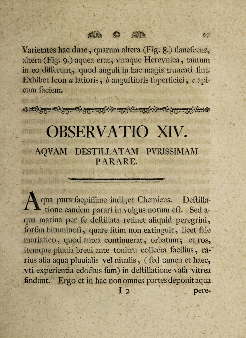 Varietates hae duae, quarum altera (Fig. 80 flauefcens, altera (Fig. 9.) aquea erat, vtraque Hercynica, tantum in eo differunt, quod anguli in hac magis truncati fint. Exhibet Icon a latioris, b anguftioris fuperficiei, c api¬ cum faciem. OBSERVATIO XIV. AQVAM DESTILLATAM PVRISSIMAM PARARE. qua pura faepiffime indiget Chemicus. Deftilla- tione eandem parari in vulgus notum eft. Sed a- qua marina per fe deftillata retinet aliquid peregrini, forfan bituminofi, quare fltim non extinguit, licet fale muriatico, quod antea continuerat, orbatum ; et ros, itemque pluuia breui ante tonitru collecta facilius, ra¬ rius alia aqua pluuialis vel niualis, ( fed tamen et haec, vti experientia edoctus fum) in deftillatione vafa vitrea findunt. Ergo et in hac non omnes partes deponit aqua I 2 pere-