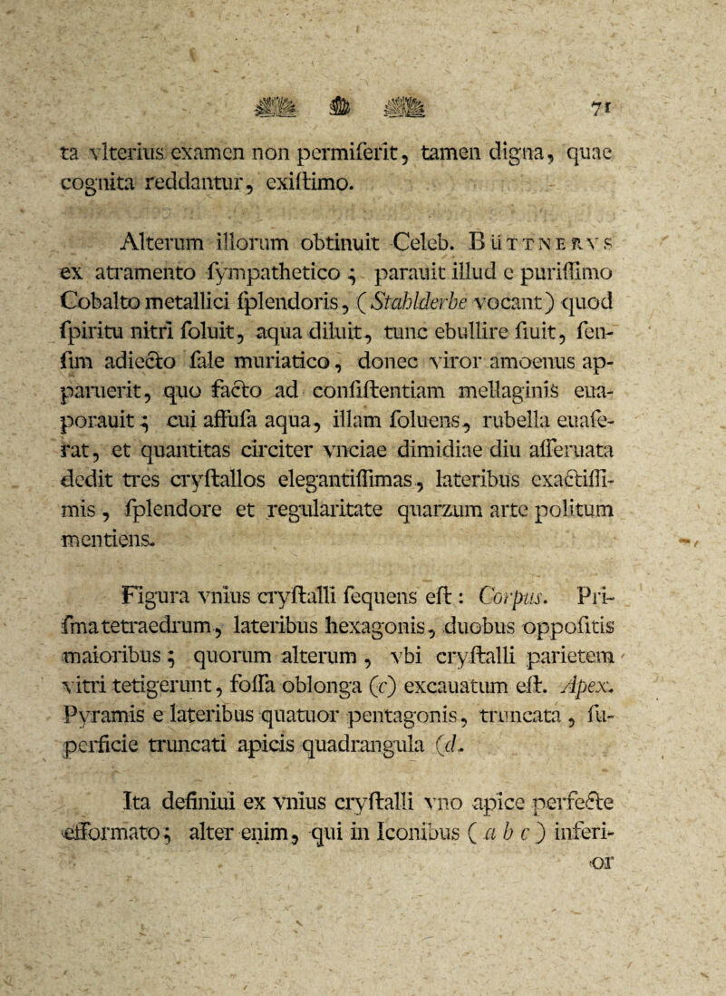 ta vlterius examen non permiferit, tamen digna, quae cognita reddantur, exiftimo. Alterum illorum obtinuit Celeb. Buttnervs ex atramento fympathetico ^ parauit illud c puriffimo Cobalto metallici fplendoris, (Stahlderbe vocant) quod fpiritu nitri foluit, aqua diluit, tunc ebullire fiuit, fen- fim adieclo fale muriatico, donec viror amoenus ap¬ paruerit, quo facto ad confiftentiam mellaginis eua- porauit^ cui aflufa aqua, illam foluens, rubella euafe- rat, et quantitas circiter vnciae dimidiae diu alFeruata dedit tres cryftallos elegantiffimas, lateribus exactilfi- mis , fplendore et regularitate quarzum arte politum mentiens. Figura vnius cryftalli fequens eft: Corpus. Pri- fmatetraedrum, lateribus hexagonis, duobus oppofitis maioribus 5 quorum alterum , vbi cryftalli parietem vitri tetigerunt, folia oblonga (r) excauatum eft. Apex. Pyramis e lateribus quatuor pentagonis, truncata , fu- perficie truncati apicis quadrangula (d. Ita definiui ex vnius cryftalli vno apice perfefte eiForinato; alter enim, qui in Iconibus ( a b c ) inferi¬ or