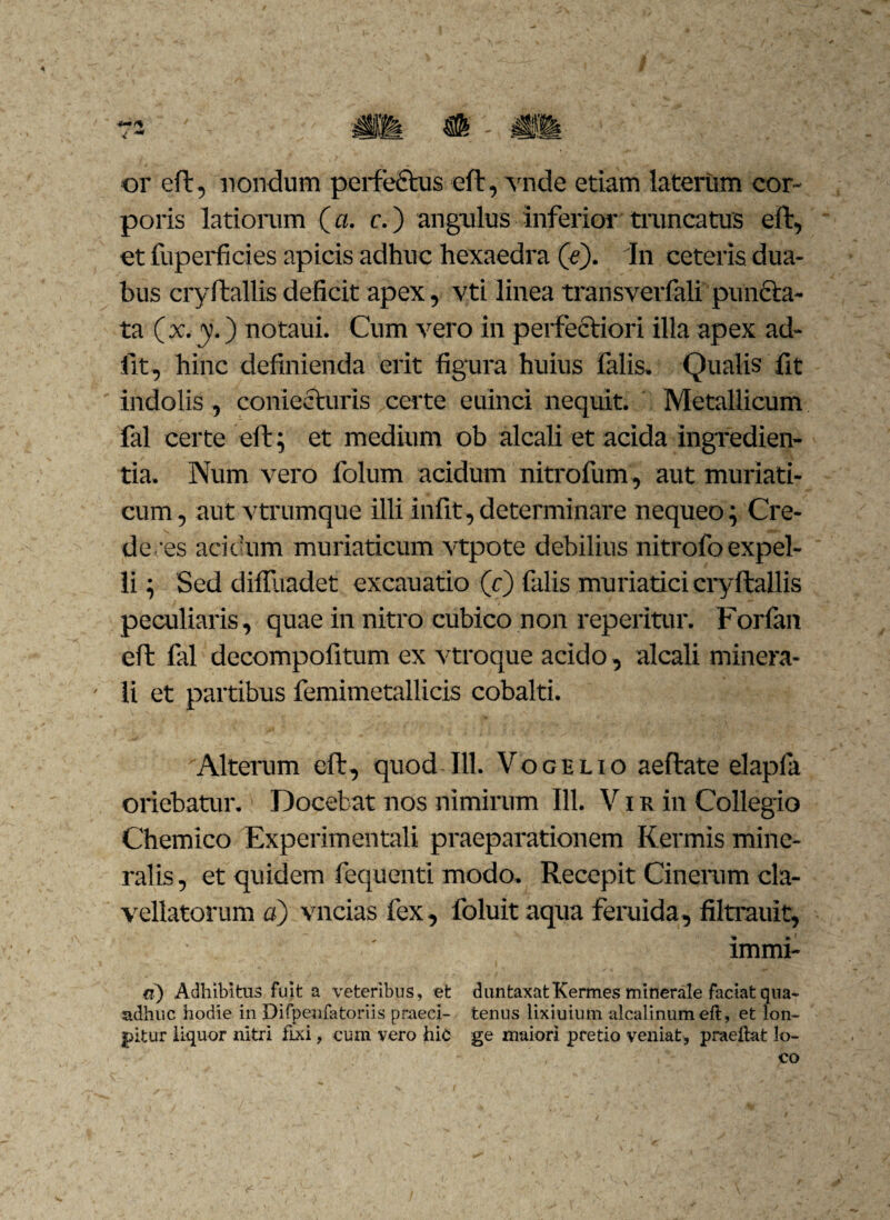 or eft, nondum perfectus eft, vnde etiam laterum cor¬ poris latiorum (a. c.) angulus inferior truncatus eft, et fuperficies apicis adhuc hexaedra (e). In ceteris dua¬ bus cryftallis deficit apex, vti linea transverfali puncta¬ ta (x.y.) notaui. Cum vero in perfectiori illa apex ad¬ iit, hinc definienda erit figura huius falis. Qualis fit indolis , comesturis certe euinci nequit. Metallicum fal certe eft; et medium ob alcali et acida ingredien¬ da. Num vero folum acidum nitrofum, aut muriati¬ cum , aut vtrumque illi infit, determinare nequeo; Cre¬ de/es acidum muriaticum vtpote debilius nitrofoexpel¬ li } Sed diffuadet excauatio (c) falis muriatici cryftallis peculiaris, quae in nitro cubico non reperitur. Forfan eft fal decompofitum ex vtroque acido, alcali minera- - li et partibus femimetallicis cobalti. Alterum eft, quod 111. Voce lio aeftate elapla oriebatur. Docebat nos nimirum 111. V i r in Collegio Chemico Experimentali praeparationem Kermis mine¬ ralis, et quidem fequenti modo. Recepit Cinerum cla- vellatorum a) vncias fex, foluitaqua feruida, filtrauit, . ' immi- a) Adhibitus fuit a veteribus, et duntaxatKermes minerale faciat qua- adhuc hodie in Difpenfatoriis praeci- tenus lixiuium alcalinumeft, et lon- jpitur liquor nitri fixi, cum vero hic ge maiori pretio veniat, praeilat lo¬ co