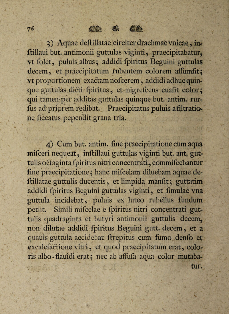 ftillaui but. antimonii guttulas viginti, praecipitabatur^ vt folet, puluis albus; addidi fpiritus Beguini guttulas decem, et praecipitatum rubentem colorem affundit; vt proportionem exactam nofcerem, addidi adhuc quin¬ que guttulas dicti fpiritus, et nigrefcens euafit color; qui tamen-per additas guttulas quinque but. antim. rur- fus ad priorem redibat. Praecipitatus puluis a filtratio ne ficcatus pependit grana tria. ^ ' «• i . # ■ - .i 4) Cum but. antim. fine praecipitatione cum aqua inifceri nequeat, inftillaui guttulas viginti but. ant. gut¬ tulis octaginta fpiritus nitri concentrati., commifcebantur fine praecipitatione; hanc mifcelam diluebam aquae de¬ ftillatae guttulis ducentis, et limpida manlit; guttatim addidi fpiritus Beguini guttulas viginti, et limulae vna guttula incidebat, puluis ex luteo rubellus fundum petiit. Simili mifcelae e fpiritus nitri concentrati gut¬ tulis quadraginta et butyri antimonii guttulis decem, non dilutae addidi fpiritus Beguini gutt. decem, et a quauis guttula accidebat ftrepitus cum fumo denfo et excalefactione vitri, et quod praecipitatum erat, colo¬ ris albo-flauidi erat; nec ab affufa aqua color mutaba¬ tur.