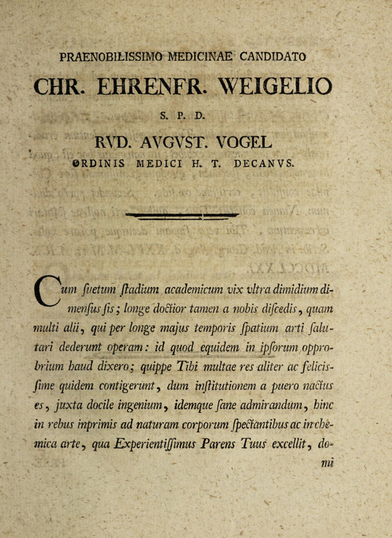 PRAENOBILISSIMO MEDICINAE CANDIDATO CHR. EHRENFR. WEIGELIO ; . . ,Sr V S. P. D. RVD. AVGVST. VOGEL ©RDINIS MEDICI H. T. DECANVS. I uni fuetum fladium academicum vix vitra dimidium di- mmfusfis; longe doctior tamen a nobis difcedis, quam multi alii, qui per longe majus temporis fpatium arti falli - tari dederunt operam: id quod equidem in ipforum oppro¬ brium haud dixero; quippe Tibi multae res aliter ac felicis- fime quidem contigerunt, dum inftitutionem a puero nodus es, juxta docile ingenium, idemque [ane admirandum, hinc in rebus inprimis ad naturam corporum [pedantibus ac in che- mica arte, qua Experientijfimus Parens Tuus excellit, do¬ mi