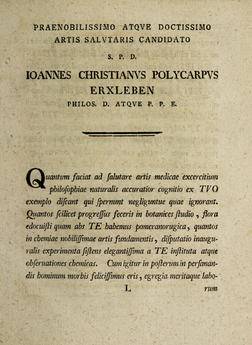 PRAENOBILISSIMO ATQVE DOCTISSIMO ARTIS SALVTARIS CANDIDATO S. P. D. IOANNES CHRISTI ANVS POLYCARPVS ERXLEBEN PHILOS. D. ATQVE P. P. E, M^mmntum faciat ad falutare artis medicae excercithm philofophiae naturalis accuratior cognitio ex TVQ exemplo difcant qui fpernmt negliguntue quae ignorant. Quantos fciUcet progrejjus feceris in botanices jludio, flora edocuifli quam abs TE habemus pomeranorugica, quantos in chemiae nobilifimae artis fundamentis, dijputatio inaugu- ralis experimenta fiftens elegantijfima a TE injlituta atque obferuationes chemicas. Cum igitur in pofterum in perfanan- dis hominum morbis felicijfmus eris, egregia meritaque labo¬ rum