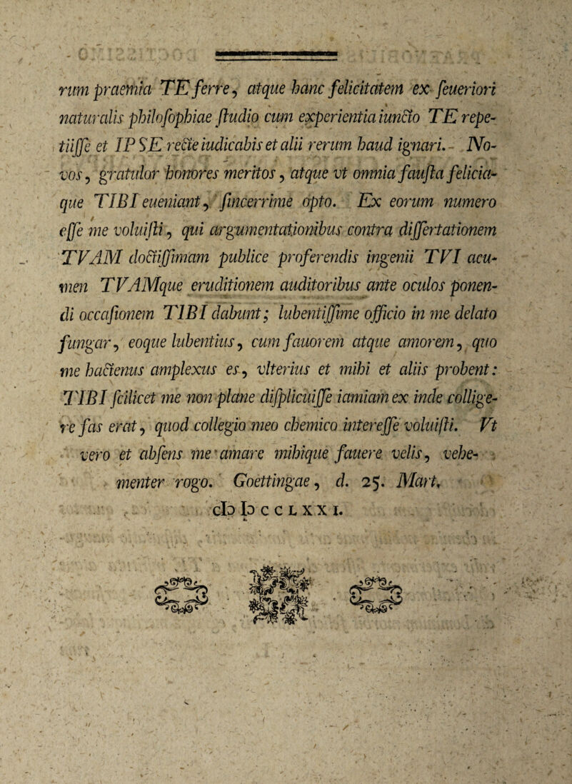 /~ - rum praemia TE ferre, atque hanc felicitatem ex feueriori ' \ i ' i ' % • ,-v,  - , naturalis philofophiae ftudio cum experientia iuncto TErepe- tiiffe et IP SE recte indicabis et alii rerum haud ignari. No¬ vos, gratulor honores meritos, atque vt omnia faujla felicia- que TIBI eueniant, fincerrime opto. Ex eorum numero ejje me voluijli, qui argumentationibus contra dijfertationem TVAM dociiffimam publice proferendis ingenii TVI acu¬ men TVAMque eruditionem auditoribus ante oculos ponen¬ di occafionem TIBI dabunt; lubentijfme officio in me delato fungar, eoque lubentius, cumfauorem atque amorem, quo me ha&enus amplexus es, vlterius et mihi et aliis probent: TIBI fcilicet me non plane difpliaiijfe iamiam ex inde collige¬ re fas erat, quod collegio meo chemico intereffe voluifti. Vt vero et abfens me'amare mihique fauere velis, vehe¬ menter rogo. Goettingae, d. 25. Mart, clo Io C C L X X I. * s