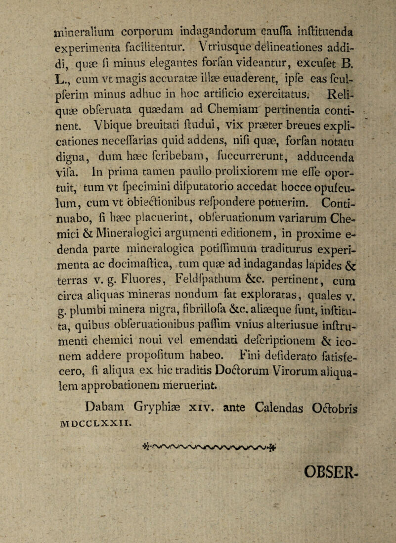 mineralium corporum indagandorum caufla inftituenda experimenta facilitentur. Vtriusque delineationes addi¬ di, quge fi minus elegantes forfan videantur, excufet B. L., cum vt magis accuratae illae euaderent, ipfe eas fcul- pferim minus adhuc in hoc artificio exercitatus. Reli¬ quae obferuata quaedam ad Chemiam pertinentia conti¬ nent. Vbique breuitati ftudui, vix praeter breues expli¬ cationes neceflarias quid addens, nifi quae, forfan notatu digna, dum haec fcribebam, fuccurrerunt, adducenda yila. in prima tamen paullo prolixiorem me elfe opor¬ tuit, tum vt fpecimini difputatorio accedat hocce opufcu- lum, cum vt obieriionibus refpondere potuerim. Conti¬ nuabo, fi haec placuerint, obferuationum variarum Che- mici & Mineralogici argumenti editionem, in proxime e- denda parte mineralogica potifiimum traditurus experi¬ menta ac docimaftica, tum quae ad indagandas lapides & terras v. g. Fluores, Feldfpathum &c. pertinent, cum circa aliquas mineras nondum fat exploratas, quales v. g. plumbi minera nigra, fibrillofa &c. aliaeque funt, inftitu- ta, quibus obferuationibus patfim vnius alteriusue inftru- menti chemici noui vel emendati defcriptionem & ico¬ nem addere propofitum habeo. Fini defiderato fatisfe- cero, fi aliqua ex hic traditis Doriorum Virorum aliqua- lem approbationem meruerint. Dabam Gryphiae xiv. ante Calendas Oriobris MDCCLXXII. OBSER-