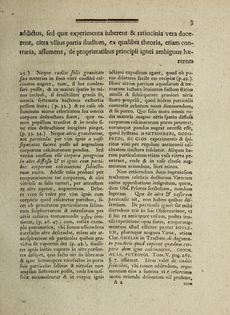 addidtus, fed quae experimenta iuberent & ratiocinia vera doce* rent, citra vilius partis iiudium, ex qualibet theoria, etiam con* traria, affumens, de proprietatibus principii ignei ambiguus hae- 1$.) Neque radios folis grauitate fua materias in foco vitri cauftici cal- cinatos augere, cum, fi lux conden- fari poffit, Sc ex maiori fpatio in mi¬ nus includi, fi fenfibiliter granis fit, omnia fyftemata hactenus exftantia pefilim itura; (p. 32.) & eo cafu ob fummam motus celeritatem lux omnia corpora deftru6hira foret, qux ta¬ men pupillam tranfeat Sc in oculo fi¬ ne eius definitione imagines pingat, (p. 33- 34-) Neque aerisgrauitatem, aut particulas per vim ignis a vafis feparatas facere pofle ad augendum corporum calcinatorum pondus. Sed veram cauflam efie corpora peregrina in aere dijfufa & vi ignis cum parti¬ bus corporum calcinationi fubiello- rum vnita. Adefie talia probari per euaporationem tot corporum, Sc olei vitrioli ac falis tartari, per attra&am ex aere aquam, augmentum. Debe¬ re vero fe vnire per vim ignis cum corporis quod calcinetur partibus, li¬ cet ob grauitatem particularum falina- rum fulphurearum Sc nitrofarum pes aeris cubicus tantummodo T-goo con‘ tineat, (p. 46. 47.) cum, antiix exem¬ plo pneumaticx, vbi fumus adfcendens rarefato aere defeendat, etiam aer at- mofphxricus ob particulas quibus gra¬ vidus fit vaporem det (p. 48.)» fimili- ter ignis initio vapores in aere prxfen- tes dilfipet, quo fato aer iis liberatus 6: igne fnmmopere rarefatus in poris fuis particulas falinas Sc nitrofas non amplius fufientare poffit, vndehxmaf- fulx accumulentur & in corpus ignis rerero ationi expofitum agant, quod ob po* ros dilatatos facile eas recipiat (p.49.)» Hunc aerem partium aquofarum A: ter» rearum iatura leniorem fatum ftatiiu attolli Sc fubfequente grauiori aeris ftrato propelli, quod itidem particulis contentis orbatum nono dimouendum, Sc fic porro. Quo folo motu omnis ru¬ dis materia .magno aeris fpatio diffufit corporum calcinatorum poros penetretj eorumque pondus augeat necefle efie, quod Syftema HARTSOEKERI, GODO- FREDI, DU GLOS experimentis Sc fpi- ritus vini per regulum antimonii cal- cinatum tintura fulciatur. Aliquas ha¬ rum particularum etiam vafa vitrea pe¬ netrare, vnde & in vafe clatifo aug¬ mentum oriundum, licet minus. Non reticendum duco ingeniofum tratatum celebris dotorum Vironun ccetus approbatione infignitum, quem, dum Obf. Priores feribebam, nondum legeram. Qux de aere & vaforum particulis ait, non habeo quibus dif- fentiam. De particulis igneis fat mihi dicendum erit in hac Obieruatione, vt fi hic ea anticipare vellem, poftea inu- til i repetitione opus foret, easque aug¬ mentum ifiud efficere prxter boyle- UM, pluresque magnos Viros, etiam Clar. GMELIN in Tradtatu de Augmen¬ to ponderis quod capiunt quadam cor¬ pora dum igne calcinantur, COMM. AC AD. PETROPOL. TotU.V. pag. 269. $. 7, affirmat. Idem valet de radiis folavibus, vbi tamen addendum, argu¬ mentum eius a funinia vi e celerrimo motu oriunda defuintum nil probare, A % cum