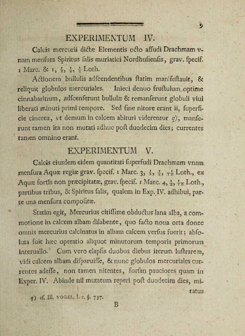 Calcis mercurii didbe Elementis odio affudi Drachmam v- nairt menfura Spiritus falis muriatici Nordhufienfis, grav. fpecif. i Mare, & i, i, -I, |Loth. Adlionem bullulis adfcendentibus flatim manifeftauit, & reliquit globulos mercuriales. Inieci denuo fruftulum optime cinnabarlnum, .adfcenferunt bullulas & remanferunt globuli viui liberati minuti primi tempore. Sed fine nitore erant ii, fuperfi- cie cinerea, vit demum in calcem abituri viderentur #), maufe¬ runt tamen ita non mutati adhuc poft duodecim dies; currentes tamen omnino erant. EXPERIMENTUM V. Calcis eiusdem eidem quantitati fuperfudi Drachmam vnam r' menfura Aquae regiae grav. fpecif. i Mare. 3, §, f, Ti Loth., ex Aquae fortis non praecipitata, grav. fpecif. 1 Mare. 4, £, Loth., partibus tribus, & Spiritus falis, qualem in Exp. IV. adhibui, par¬ te una menfura compofitae. Statim egit, Mercurius citiffime obdudlus lana alba, a com¬ motione in calcem albam dilabente, quo fadlo noua orta donec omnis mercurius calcinatus in albam calcem verius fuerit; abfo- luta fuit htec operatio aliquot minutorum temporis primorum interualio. Cum vero elapfis duobus diebus iteruiti luftrarem, vidi calcem albam.difparuiffe, & nunc globulos mercuriales cur¬ rentes adeffe, non tamen nitentes, forfan pauciores quam in Exper. IV. Abinde nil mutatum reperi poft duodecim dies, mi¬ ratus q) cf. 111. VOGEL. 1. c. §. 737- ■' B