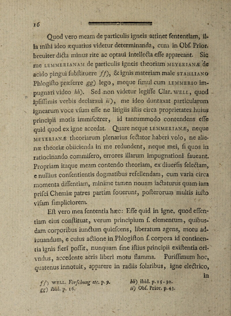 Quod vero meam de particulis igneis attinet fententiam, il¬ la mihi ideo aequatius videtur determinanda, cum in Obf. Prior, breuiterdidla minus rite ac optaui intelledla effe appareant. Sic me lemmerianam de particulis igneis theoriam meyerxanjE de acido pingui fubftituere //), & ignis materiam male stahliano Phlogiffo praeferre gg) lego, meque fimul cum lemmerio im¬ pugnari video hK). Sed non videtur legiffe Clar, well, quod ipfiffimis verbis declaraui ii), me ideo duntaxat particularum ignearum voce vfum effe ne litigiis illis circa proprietates huius principii motis immifcerer, id tantummodo contendens effe quid quod ex igne accedat. Quare neque lemmerian^, neque meyeriantE theoriarum plenarius fedlator haberi volo, ne alie¬ na theoriae obiicienda in me redundent, neque mei, fi quos in ratiocinando commifero, errores illarum impugnationi faueant. Propriam itaque meam contendo theoriam, ex diuerfis feledtam, e nullius confentientis dogmatibus refellendam, cum varia circa momenta diffentiam, minime tamen nouam iadlaturus quam iam prifci Chemiae patres partim fouerunt, pofferorum multis iuffo vifam fimpliciorem. Eli vero mea fententia hxc: Effe quid in igne, quod effen- tiam eius conftituat, verum principium f. elementum, quibus¬ dam corporibus iundtum quiefcens, liberatum agens, motu ad- iuuandum, e cuius adtione in Phlogifton f. corpora id continen¬ tia i<mis fieri poffit, nunquam fine illius principii exiftentia ori-x vndus, accedente aeris liberi motu flamma. Puriflimum hoc, quatenus innotuit, apparere in radiis folaribus, igne eledlrico, in ff) well. Forfchung ttc. p. p. hk) ibid. p. 15 - 30.