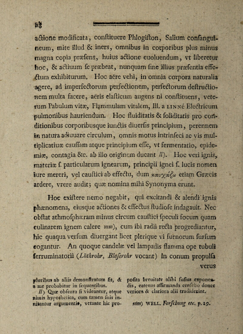 a&ione modificata, conftituere Phlogifton, Salium conlangui- neum, mite illud & iners, omnibus in corporibus plus minus magna copia pnefens, huius acftione euoluendum, vt liberetur hoc, & actiuum fe praebeat, nunquam fine illius praefentia effe- .ftum exhibiturum* Hoc a£re vehi, in omnia corpora naturalia agere, ad imperfedtorum perfectionem, perfectorum deftrudtio- nem multa facere, aeris elafticum augens ni conftituens, vete¬ rum Pabulum vitae, Flammulam vitalem, III. a linnc Eledtricum pulmonibus hauriendum. Hoc fluiditatis & foliditatis pro con¬ ditionibus corporibusque iundlis diuerfis principium, perennem in natura adiuuare circulum, omnis motus intrinfeci ac vis mul- tiplicatiuae eauffam atque principium efie, vt fermentatio, epide- sniae, contagia &c. ab illo originem ducant //). Hoc veri ignis, materiae fi particularum ignearum, principii ignei fi lucis nomen lure mereri, vel caultici ab effeCtu, dum k<xv%oc^m etiam Gr^cis ardere, vrere audita quae nomina mihi Synonyma erunt. Hoc exiit ere nemo negabit, qui excitandi & alendi “ignis phaenomena, eiusque aftiones & effeCtus itudiofe indagauit. Nec obftat athmofphoeram minus circum caultici fpeculi focum quam culinarem ignem calere mm)^ cum ibi radii reCta progrediantur, hic quaqua verfum diuergant licet pierique vi furnorum furfum cogantur. An quoque candelee vel lampadis flamma ope tubuli ferruminatorii (.Ldthrohr, Blaferohr vocant) in conum propulfa verus pluribus ab aliis demonftratiim fit, & potita breuitafe alibi fufius exponeo- a me probabitur in feqiiendbus. dis, eatenus affirmanda cenfebo donec //) Quar obfaira fi videantur, atque veriora & clariora alii tradiderint, nimis hypothetica, cum tamen fuis in- 7 * * > nifcantur argumenti», vetante hic pro- vitri) WELL. Forfcbung etc. p. ipi