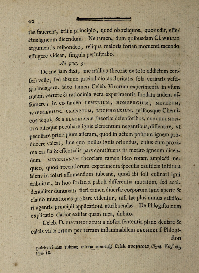 tise fauerent, erit a principio, quod ob reliquos, quos edit, effe¬ rus igneum dicendum. Ne tamen, dum quibusdam Cl. wellix argumentis refpondeo, reliqua maioris forfan momenti tacendo effugere videar, fingula perlultrabo. Ad pag. p. De. me iam dixi, me nUllius theoriae ex toto addiftum cert- ferivelle, fed absque prseiudicio auctoritatis fola veritatis vefti- giaindagare, ideo tamen Celeb. Virorum experimenta invfum meum vertere & ratiocinia vera experimentis fundata itidem af* fumere*, in eo tamen lemerium, hombergium, meyerum, vvieglebium, cranzium, buchholzium, prifcosque Chemi- cos fequi, & a blackianj- theoriae defenforibus, cum helmon- tio aliisque peculiare ignis elementum negantibus, diflentire, vt peculiare principium afferam, quod in adtum pofitum ignem pro¬ ducere valeat, fine quo nullus ignis oriundus, cuius cum proxi¬ ma cauffa &effentialis pars conffituens fit merito igneum dicen¬ dum. meyerianam theoriam tamen ideo totam amplecti ne¬ queo, quod recentiorum experimenta fpeculis caufticis inftituta idem in folari affumendum iubeant, quod ibi foli culinari igni tribuitur, in hoc forfan a pabuli differentia mutatum, fed acci- dentaliter duntaxat; fieri tamen diuerfoe corporum igne aperto & claufo mutationes probare videntur, nifi hae plus minus validio¬ ri agentis principii applicationi attribuendae. De Phlogifto num explicatio clarior exiftat quam mea, dubito. Celeb. D. buchholzium a noftra fententia plane deuiare & calcis viuae ortum per terram inflammabilem becheri f. Phlogi- * ' fton pulcherrimam rubram calcem cotmer&i Celeb, BUCHHOll Chyrt* Verf. pag.