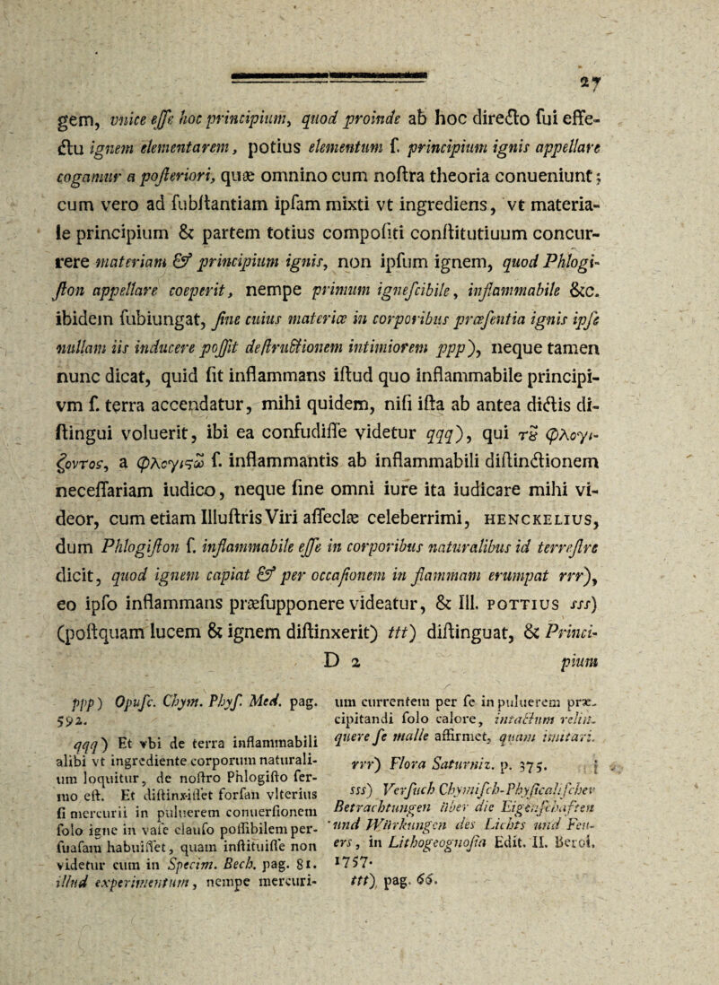 gem, vnice effle hoc principium, quod proinde ab hoc diredlo fui effe- diu ignem elementa rem, potius elementum f. principium ignis appellare cogamur a pofieriori, quae omnino cum noftra theoria conueniunt $ cum vero ad fubltantiam ipfam mixti vt ingrediens, vt materia» ie principium & partem totius compofiti conflitutiuum concur¬ rere materiam & principium ignis, non ipfum ignem, quod Phlogi- fion appellare coeperit, nempe primum ignefcibile, infiammabile &c. ibidem fubiungat, Jine cuius materies in corporibus pr ce fient ia ignis ipfi nullam iis inducere pofiit dejfruSHomm intimiorem ppp), neque tamen nunc dicat, quid fit inflammans illud quo infiammabile principi- vm f. terra accendatur, mihi quidem, nili illa ab antea didlis di- ftingui voluerit, ibi ea confudiffe videtur qqq)9 qui rS <pAoyi- govros, a <pAey&o» fi inflammantis ab inflammabili diftindionem neceflariam iudico, neque fine omni iure ita iudicare mihi vi¬ deor, cum etiam Illuftris Viri affecit celeberrimi, henckelius, dum Phlogifion fi infiammabile ejfie in corporibus naturalibus id termfire dicit, quod ignem capiat & per occafionem in flammam erumpat m*), eo ipfo inflammans pnefupponere videatur, & 111. pottius sss) (poftquam lucem & ignem dillinxerit) ttt) dillinguat, & Princi- D 2 pium ppp) Opufc. Chym. Phy fi Med. pag. qqq) Et vbi de terra inflammabili alibi vt ingrediente corporum naturali¬ um loquitur, de noflro Phlogifto fer¬ ino eft. Et diftinjfitTet forfan vlterius (i mercurii in puluerem conuerfionem folo igne in vale ciaufo poffibilemper- fuafam habuiiTet, quam inftituifle non videtur cum in Specim. Bech, pag. 81. illud experimentum, nempe mercuri¬ um currentem per fe inpuluerem prae¬ cipitandi folo calore, intaBnm relisi. qnere fe malle affirmet, quam imitari, vrr) Flora Saturniz. p. 375. sss) Vcrfuch Cbymifch-Phyjicalifchev Betrachtungen Uber die Figenfihafteti 'nnd Wiirkungm des Lichts und Feu- ers, in Lithogeognofia Edit. II. beroi, 17 57* ttt) pag, <$6.