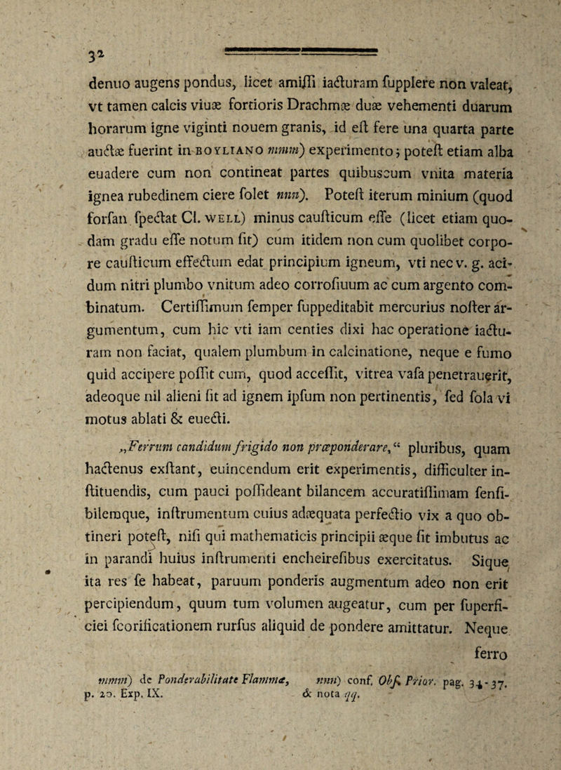 3a -— denuo augens pondus, iicet amffii iadturam fuppiere non valeat, vt tamen calcis viuoe fortioris Drachmas duae vehementi duarum horarum igne viginti nouem granis, id eft fere una quarta parte audtee fuerint in boyliano mnm) experimento 5 poteft etiam alba euadere cum non contineat partes quibuscum vnita materia ignea rubedinem ciere folet nnn). Poteft iterum minium (quod forfan fpedat Cl. well) minus caufticum effe (licet etiam quo- . dam gradu effe notum fit) cum itidem non cum quolibet corpo¬ re caufticum effedtum edat principium igneum, vti nec v. g. aci* dum nitri plumbo vnitum adeo corrofiuum ac cum argento com¬ binatum. Certiflimum femper fuppeditabit mercurius nofter ar¬ gumentum, cum hic vti iam centies dixi hac operatione iadlu- rarn non faciat, qualem plumbum in calcinatione, neque e fumo quid accipere pofiit cum, quod acceffit, vitrea vafa penetrauerit, adeoque nil alieni fit ad ignem ipfum non pertinentis, fed fola vi motus ablati & euedti. „Ferrum candidum frigido non prceponderare,£C pluribus, quam hactenus exftant, euincendum erit experimentis, difficulter in- ftituendis, cum pauci poifideant bilancem accuratiflimam fenfi- bileraque, inftrumentum cuius adaequata perfedtio vix a quo ob¬ tineri poteft, nifi qui mathematicis principii asque fit imbutus ac in parandi huius inftrumenti encheirefibus exercitatus. Sique ita res fe habeat, paruum ponderis augmentum adeo non erit percipiendum, quum tum volumen augeatur, cum per fuperfi- ciei fcorificationem rurfus aliquid de pondere amittatur. Neque ferro mmm) de Pondevabilitatt Flamma, nnn) conf, ObJ% Prior, pag. 3^-37. p. 20. Exp. IX. & nota qq.