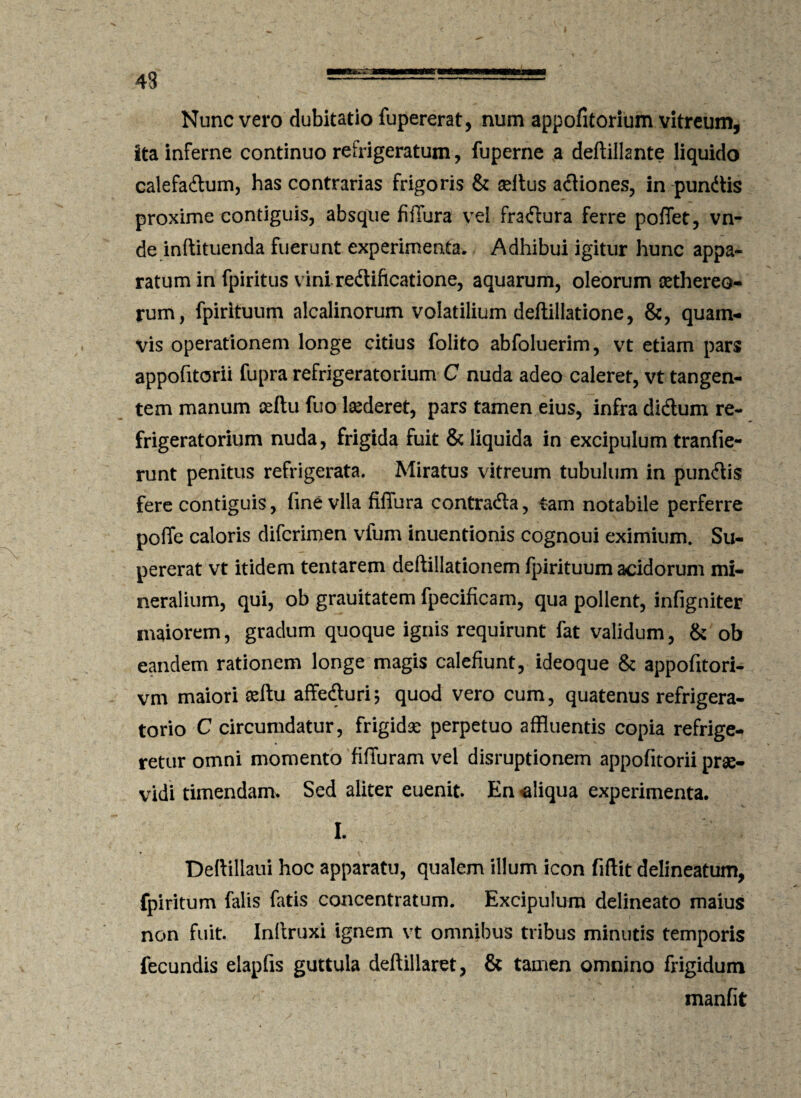 43 Nunc vero dubitatio fupererat, num appofitorium vitreum, ita inferne continuo refrigeratum, fuperne a deftillante liquido calefactum, has contrarias frigoris & seltus aCtiones, in pundtis proxime contiguis, absque fiflura yei fraCtura ferre poffet, vn- de inftituenda fuerunt experimenta. Adhibui igitur hunc appa¬ ratum in fpiritus viniredtiftcatione, aquarum, oleorum aethereo- rum, fpirituum alcalinorum volatilium deftillatione, &, quam¬ vis operationem longe citius folito abfoluerim, vt etiam pars appofitorii fupra refrigeratorium C nuda adeo caleret, vt tangen¬ tem manum ceftu fuo laederet, pars tamen eius, infra diCtum re¬ frigeratorium nuda, frigida fuit & liquida in excipulum tranfie- runt penitus refrigerata. Miratus vitreum tubulum in punCtis fere contiguis, fine vlla fiffura contradfa, tam notabile perferre poffe caloris difcrimen vium inuentionis cognoui eximium. Su¬ pererat vt itidem tentarem deftillationem fpirituum acidorum mi¬ neralium, qui, ob grauitatem fpecificam, qua pollent, infigniter maiorem, gradum quoque ignis requirunt fat validum, & ob eandem rationem longe magis calefiunt, ideoque & appofitori- vm maiori aeftu affeCturi5 quod vero cum, quatenus refrigera¬ torio C circumdatur, frigidae perpetuo affluentis copia refrige¬ retur omni momento fifiuram vel disruptionem appofitorii prae¬ vidi timendam. Sed aliter euenit. En aliqua experimenta. I. Deftillaui hoc apparatu, qualem illum icon fiftit delineatum, fpiritum falis fatis concentratum. Excipulum delineato maius non fuit. Inftruxi ignem vt omnibus tribus minutis temporis fecundis elapfis guttula deftillaret, & tamen omnino frigidum manfit