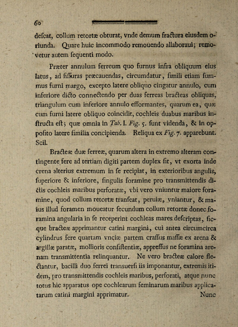 defcat, collum retortae obturat, vnde demum fradura eiusdem o- riunda. Quare huic incommodo remouendo allaboraui; remo- * vetur autem fequenti modo. Praeter annulum ferreum quo furnus infra obliquum eius latus, ad filluras prsecauendas, circumdatur, fimiii etiam fum- mus furni margo, excepto latere obliquo cingatur annulo, cum inferiore dido connedendo per duas ferreas bradeas obliquas, triangulum cum inferiore annulo efformantes, quarum ea, quae cum furni latere obliquo coincidit, cochleis duabus maribus in- ftruda eft; quae omnia in Tab. I. Fig. 5. funt videnda, & in op- pofito latere fimilia concipienda. Reliqua ex Fig. 7. apparebunt. Scii. Bradeae duae ferreas, quarum altera in extremo alteram con.- tingente fere ad tertiam digiti partem duplex fit, vt exorta inde crena alterius extremum in fe recipiat, in exterioribus angulis, fuperiore & inferiore, fmgulis foramine pro transmittendis di¬ dis cochleis maribus perforatae, vbi vero vniuntur maiore fora¬ mine, quod collum retortae tranfeat, peruiae, vniantur, & ma¬ ius illud foramen moueatur fecundum collum retortae donec fo¬ ramina angularia in fe receperint cochleas mares defcriptas, fic- xjue bradeae apprimantur catini margini, cui antea circumcirca cylindrus fere quartam vnciae partem craffus maffae ex arena & argillae paratce, mollioris confidentiae, appreffus ne foramina are¬ nam transmittentia relinquantur. Ne vero bradeae calore de¬ dantur, bacilli duo ferrei transuerfi iis imponantur, extremis iti¬ dem, pro transmittendis cochleis maribus, perforati, atque nunc totus hic apparatus ope cochlearum feminarum maribus applica¬ tarum catini margini apprimatur. Nunc