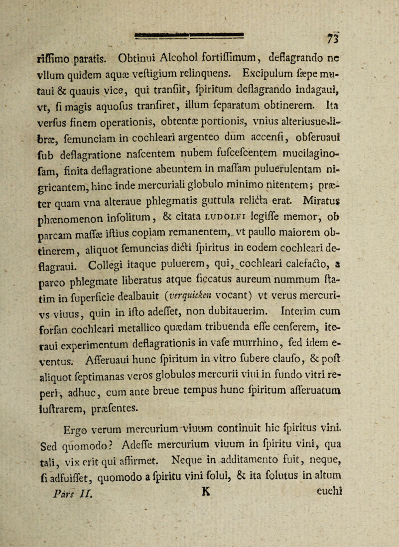 riffimo paratis. Obtinui Alcohol fortiflimum, deflagrando ne vllum quidem aquce veftigium relinquens. Excipulum fepe mu- taui & quauis vice, qui tranfiit, fpiritum deflagrando indagaui, vt, fi magis aquofus tranfiret, illum feparatum obtinerem. Ita verfus finem operationis, obtenta portionis, vnius alteriusuedi- brcc, femunciam in cochleari argenteo dum accenfi, obferuaul fub deflagratione nafcentem nubem fufcefcentem muciiagino- fam, finita deflagratione abeuntem in maffam puluerulentam ni¬ gricantem, hinc inde mercuriali globulo minimo nitentem? pra> ter quam vna alteraue phlegmatis guttula relidta erat. Miratus phrenomenon infolitum, & citata ludolfi legiffe memor, ob parcam maffce iftius copiam remanentem, vt paullo maiorem ob¬ tinerem , aliquot femuncias didti fpiritus in eodem cochleari de- flagraui. Collegi itaque puluerem, qui, cochleari calefacto, a parco phlegmate liberatus atque ficcatus aureum nummum fta- tim in fuperficie dealbauit (verquicken vocant) vt verus mercuri- vs viuus, quin in ifto adeflet, non dubitauerim. Interim cum forran cochleari metallico quaedam tribuenda effe cenferem, ite- raui experimentum deflagrationis in vafe murrhino, fed idem e- ventus. Afferuaui hunc fpiritum in vitro fubere claufo, & poft aliquot feptimanas veros globulos mercurii vini in fundo vitri re- peri, adhuc, cum ante breue tempus hunc fpiritum afieruatum luftrarem, prcefentes. Ergo verum mercuriunvviuum continuit hic fpiritus vini. Sed quomodo? Adeffe mercurium viuum in fpiritu vini, qua tali, vix erit qui affirmet. Neque in additamento fuit, neque, fi adfuiffet, quomodo a fpiritu vini folui, & ita folutus in altum Pars II. K euehi