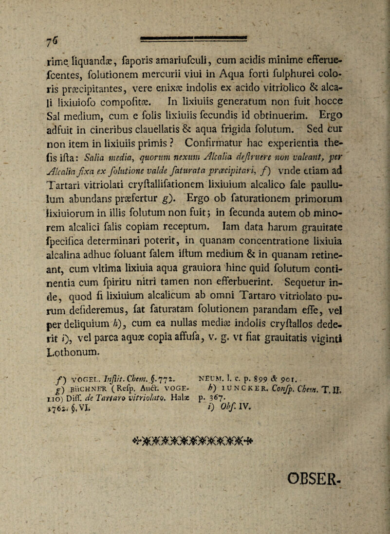 7<J - -— •• ■■■' rime liquandae, faporis amariufculi, cum acidis minime efferue- fcentes, folutionem mercurii viui in Aqua forti fulphurei colo¬ ris praecipitantes, vere enixee indolis ex acido vitriolico & alca- li lixiuiofo compofitce. In lixiuiis generatum non fuit hocce Sal medium, cum e folis lixiuiis fecundis id obtinuerim. Ergo adfuit in cineribus clauellatis & aqua frigida folutum. Sed cur non item in lixiuiis primis ? Confirmatur hac experientia the- fis ifta: Salia media, quorum nexum ilealia definiere non valeant, per JUcalia fixa ex folutione valde faturata preeeipitari, /) vnde etiam ad Tartari vitriolati cryftallifationem lixiuium alcalico fale paullu- Ium abundans praefertur g). Ergo ob faturationem primorum lixiuiorum in illis folutum non fuit, in fecunda autem ob mino¬ rem alcalici falis copiam receptum. Iam data harum grauitate fpecifica determinari poterit, in quanam concentratione lixiuia alcalina adhuc foluant falem iftum medium & in quanam retine¬ ant, cum vltima lixiuia aqua grauiora hinc quid folutum conti¬ nentia cum fpiritu nitri tamen non efferbuerint. Sequetur in¬ de, quod fi lixiuium alcalicum ab omni Tartaro vitriolato pu¬ rum defideremus, fat faturatam folutionem parandam effe, vel per deliquium h), cum ea nullas mediae indolis cryftalios dede¬ rit i)5 vel Parca a(IU9e C0Pia affu^a5 v' g* vt fiat grauitatis viginti Lothonum. /) vogel. Injlit.Chent. 772r NEUM. I. c. p. 899 & 901. g) jniCHNER (Refp. All&. VOGE- h) iuncker, Confp. Qhem. T. II. i.io) Diff. de Tartaro vitriolato♦ Halae p. 3^7- *7*n$,vi. 0 Ohfiiv. i ' I • fe I