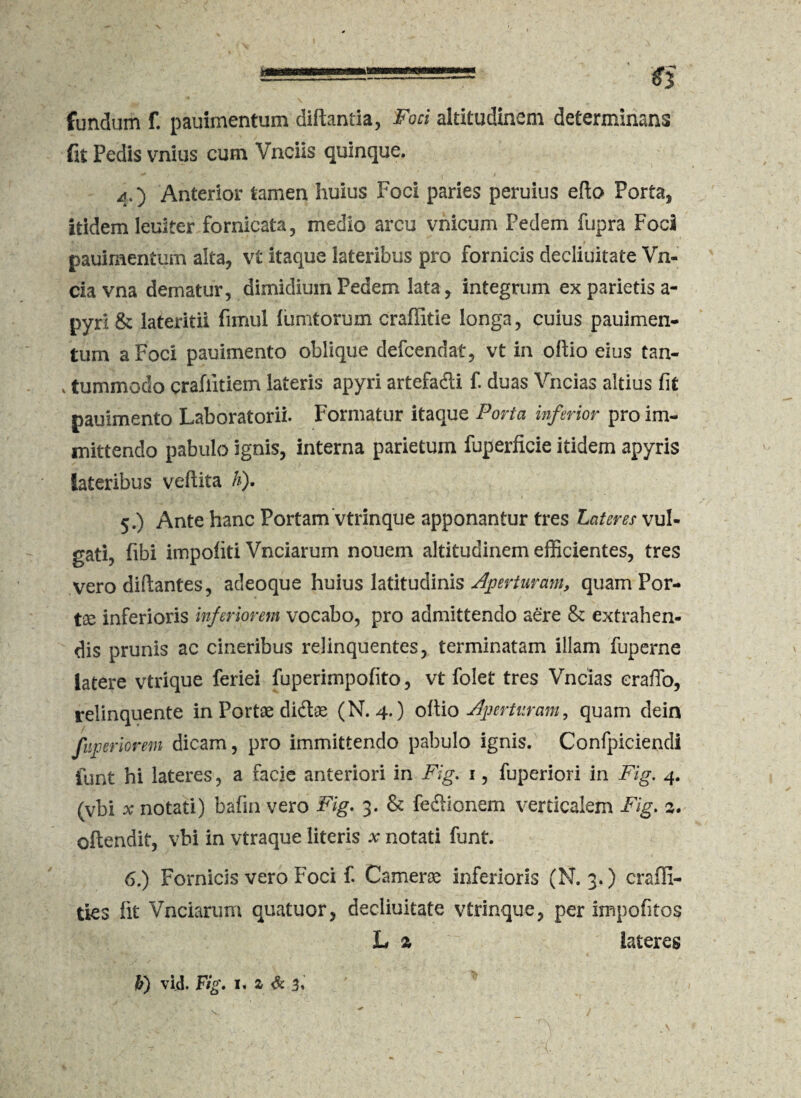 M fundum f. pauimentum diftantia, Foci altitudinem determinans fit Pedis vnius cum Vnciis quinque. 4.) Anterior tamen huius Foci paries peruius edo Porta, itidem leuiter fornicata, medio arcu vnicum Pedem fupra FocS pauimentum alta, vt itaque lateribus pro fornicis decliuitate Vn- cia vna dematur, dimidium Pedem lata, integrum ex parietis a- pyri& lateritii fimul fumtorum craffitie longa, cuius pauimen¬ tum a Foci pauimento oblique defcendat, vt in odio eius tan- k tummodo crafiitiem lateris apyri artefadi f. duas Vncias altius fit pauimento Laboratorii. Formatur itaque Porta inferior pro im¬ mittendo pabulo ignis, interna parietum fuperficie itidem apyris lateribus vedita h). 5. ) Ante hanc Portam vtrinque apponantur tres Lateres vul¬ gati, fibi impoliti Vnciarum nouem altitudinem efficientes, tres vero didantes, adeoque huius latitudinis Aperturam, quam Por¬ tae inferioris inferiorem vocabo, pro admittendo aere & extrahen¬ dis prunis ac cineribus relinquentes, terminatam illam fuperne latere vtrique feriei fuperimpofito, vt folet tres Vncias erado, relinquente in Portae didas (N. 4.) odio Aperturam, quam dein fiijperiorem dicam, pro immittendo pabulo ignis. Confpiciendi funt hi lateres, a facie anteriori in Fig. 1, fuperiori in Fig. 4. (vbi ^ notati) bafin vero Fig. 3. & fedionem verticalem Fig. odendit, vbi in vtraque literis x notati funt. 6. ) Fornicis vero Foci f. Camerae inferioris (N. 3.) craffi- ties lit Vnciarum quatuor, decliuitate vtrinque, per impolitos L % iateres b) vid. Fig. I. Z & 3.