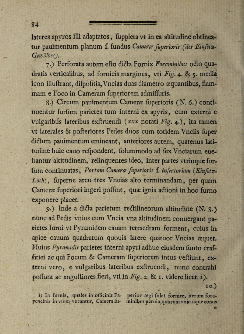 lateres apyros illi adaptatos, fuppleta vt in ea altitudine obtinea¬ tur pauimentum planum f. fundus Cameret fuperioris (des Einfetz- Gewolbes). 7. ) Perforata autem efto dida Fornix Foraminibus odo qua¬ dratis verticalibus, ad fornicis margines, vti Fig. 4. & 5. rnedia icon illuftrant, difpofitis, Vneias duas diametro aequantibus, flam¬ mam e Foco in Cameram fuperiorem admiffuris. 8. ) Circum pauimentum Camerae fuperioris (N. 6.) conti¬ nuentur furfum parietes tum interni ex apyris, cum externi e vulgaribus lateribus exftruendi (xxx notati Fig. 4.), ita tamen vt laterales & pofteriores Pedes duos cum totidem Vnciis fuper didum pauimentum emineant, anteriores autem, quatenus lati¬ tudine huic cauo refpondent, folummodo ad fex Vnciarum eue- hantur altitudinem, relinquentes ideo, inter partes vtrinque fur¬ fum continuatas, Portam Camerce fuperioris f. infert oriam (Einfetz- Loch), fuperne arcu tres Vneias alto terminandam, per quam Came ros fuperiori ingeri poffint, quas ignis adioni in hoc furno exponere placet. 9. ) Inde a dida parietum redilineorum altitudine (N. 8-) nunc ad Pedis vilius cum Vncia vna altitudinem conuergant pa¬ rietes furni vt Pyramidem cauam tetraedram forment, cuius in apice cauum quadratum quouis latere quatuor Vneias aequet. Huius Pyramidis parietes interni, apyri adhuc eiusdem furito craf- fitiei ac qui Focum & Cameram fuperiorem intus veftiunt, ex¬ terni vero, e vulgaribus lateribus exftruendi, nunc contrahi poffunt ac angultiores fieri, vti in Fig, a. & 1. videre licet i), ; IO.) i) In furnis, quales in officinis Fa- perior tegi folet fornice, iterum fora- yencinis in vfinn vocantur, Camera fu- minibus peruia,quorum vnkuique conus c f