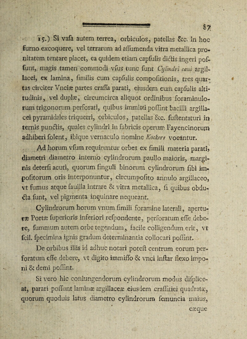 ( —-—3 $7 15.) Si vafa autem terrea, orbiculos, patellas &c. in hoc furno excoquere, vel terrarum ad affumenda vitra metallica pro- nitatem tentare placet, ea quidem etiam capfulis dictis ingeri pof- funt, magis tamen commodi vius tunc funt Cylindri cani argil¬ lacei, ex lamina, fimilis cum capfulis compofitionis, tres quar-. _ 4 tas circiter Vncise partes craiTa parati, eiusdem eum capfulis alti¬ tudinis, vel duplae, circumcirca aliquot ordinibus foraminulo- rum trigonorum perforati, quibus immitti poflint bacilli argilla¬ cei pyramidales triquetri, orbiculos, patellas &c. fuftentaturi in ternio punctis, quales cylindri in fabricis operum Fayencinorum adhiberi folent, ibique vernaculo nomine Kockers vocantur. Ad horum vfum requiruntur orbes ex fimili materia parati, diametri diametro interno cylindrorum pauljo maioris, margi¬ nis deterfi acuti, quorum finguli binorum cylindrorum fibi im¬ politorum oris interponuntur, circumpofito arinulo argillaceo, vt fumus atque fauijla intrare & vitra metallica, fi quibus obdu¬ cta funt, vel pigmenta inquinare nequeant. Cylindrorum horum vnum fimili foramine laterali, apertu¬ rae Ports fuperioris inferiori refpondente, perforatum effe debe¬ re, fummum autem orbe tegendum, facile colligendum erit, vt fcil. fpecimina ignis gradum determinantia collocari poflint. - De orbibus iliis id adhuc notari poteft centrum eorum per¬ foratum efle debere, vt digito immiflo & vnci inftar flexo impo¬ ni & demi poflint. Si vero hic conjungendorum cylindrorum modus difplice- at, parari poliunt laminae argillaceae eiusdem craflitiei quadratae, quorum quoduis latus diametro cylindrorum femuncia maius, eaeque