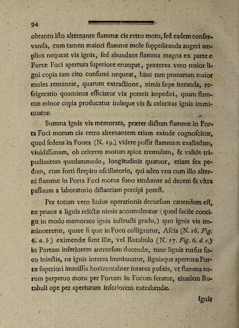 obtento ifto alternante flammas cis retro motu,fed eadem confer- vanda, cum tamen maiori flammee mole fuppeditanda augeri am¬ plius nequeat vis ignis, fed abundans flamma magna ex parte e Portoe Foci apertura fuperiore erumpat, praeterea vero maior li¬ gni copia tam cito confumi nequeat, hinc tam prunarum maior moles remaneat, quarum extradlione, nimis faepe iteranda, re¬ frigeratio quominus efficiatur vix poterit impediri, quam flam¬ mee minor copia producatur indeque vis & celeritas ignis immi¬ nuatur. Summa ignis vis memorata, praeter didtum flammae in Por¬ ta Foci motum cis retro alternantem etiam exinde cognofcitur, quod fedens in Fouea (N. 19.) videre poflif flammam exalbidam, viuidiffimam, ob celerem motum apice tremulam, & valide tri¬ pudiantem quodammodo, longitudinis quatuor, etiam fex pe¬ dum, cum forti flrepitu ofcillatorio, qui adeo vna cum illo alter¬ ni flammae in Porta Foci motus fono titubante ad decem & vitra paffuum a laboratorio diftantiam percipi poteft. Per totum vero huius operationis decurfum cauendum eft, ne prunae a lignis relidiae nimis accumulentur (quod facile conti¬ git in modo memorato ignis inftrudti gradu,) quo ignis vis im¬ minueretur, quare fi quae in Foco colligantur, Afcia (N. 16. Fig% 6. a. £ ) eximendae funt illae, vei Pvutabulo (N. 17. Fig. 6. d. e.) in Portam inferiorem antrorfum ducendae, tunc lignis rurfus fo¬ co iniedlis, ne ignis interea imminuatur, lignisque aperturae Por¬ tae fuperiori immiffis horizontaliter interea pofitis, vt flamma eo¬ rum perpetuo motu per Portam in Focum feratur, eiusdem Ru¬ tabuli ope per aperturam inferiorem extrahendae. ; Ignis 1