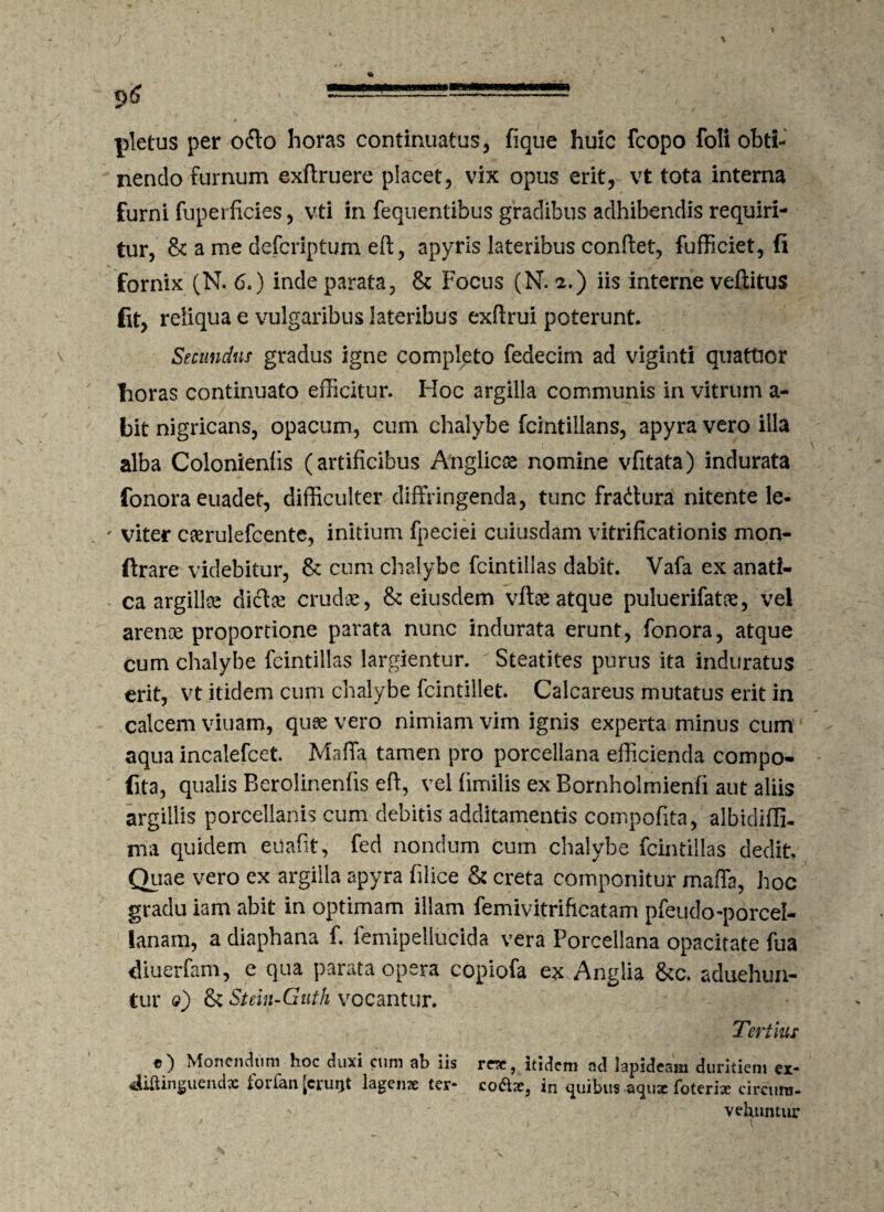 a pletus per o&o horas continuatus, fique huic fcopo foli obti¬ nendo furnum exftruere placet, vix opus erit, vt tota interna furni fuperficies, vti in fequentibus gradibus adhibendis requiri¬ tur, & a me dcfcriptum eft, apyris lateribus conflet, fufficiet, (i fornix (N. 6.) inde parata, & Focus (N. 2.) iis interne veftitus fit, reliqua e vulgaribus lateribus exflrui poterunt. Secundus gradus igne completo fedecim ad viginti quattior fioras continuato efficitur. Hoc argilla communis in vitrum a- bit nigricans, opacum, cum chalybe fcintiilans, apyra vero illa alba Colonieniis (artificibus Atiglic® nomine vfitata) indurata fonora euadet, difficulter diffringenda, tunc fradtura nitente le« ' viter cserulefcente, initium fpeciei cuiusdam vitrificationis mon- ftrare videbitur, & cum chalybe fcintiilas dabit. Vafa ex anati- ca argillee dicta crudae, & eiusdem vfta atque puluerifatae, vel arence proportione parata nunc indurata erunt, fonora, atque cum chalybe fcintiilas largientur. Steatites purus ita induratus erit, vt itidem cum chalybe fcintiliet. Calcareus mutatus erit in calcem viuam, quae vero nimiam vim ignis experta minus cum aqua incalefcet. Maffa tamen pro porcellana efficienda compo- fita, qualis Berolinenfis eff, vel fimilis ex Bornholmienfi aut aliis argillis porcellanis cum debitis additamentis compofita, albidifli- ma quidem eilafit, fed nondum cum chalybe fcintiilas dedit Quae vero ex argilla apyra filice & creta componitur maffa, hoc gradu iam abit in optimam illam femivitrificatam pfeudo-porcel- lanam, a diaphana f. femipellucida vera Porcellana opacitate fua diuerfam, e qua parata opera copiofa ex Anglia &c. aduehun- tur <?) & Stein-Guth vocantur. Tertius «) Monendum hoc duxi eum ab iis rne, itidem ad lapideam duritiem ex- «liftinguendx forfan [eruijt lagenae ter- codae, in quibus -aquae foteriae circum- vehuntur