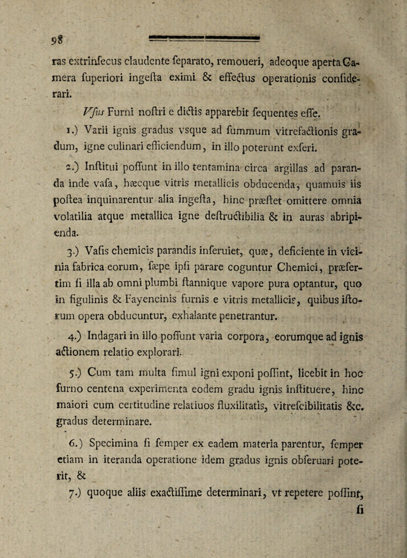 ras extrinfecus claudente feparato, remoueri, adeoque aperta Ca¬ mera fuperiori ingefta eximi & efferus operationis confide- rari. Vfus Furni noftri e di<5lis apparebit fequentes effe. i.) Varii ignis gradus vsque ad fummum vitrefa&ionis gra¬ dum, igne culinari efficiendum, in illo poterunt exferi. ~.) Infiitui poffunt in illo tentamina circa argillas ad paran¬ da inde vafa, hoecque vitris metallicis obducenda, quamuis iis poftea inquinarentur alia ingefta, hinc prseftet omittere omnia volatilia atque metallica igne deftrudibilia & in auras abripi¬ enda. 3. ) Vafis chemicis parandis inferuiet, quse, deficiente in vici¬ nia fabrica eorum, ftepe ipfi parare coguntur Chemici, pnefer- tim fi illa ab omni plumbi ftannique vapore pura optantur, quo in figulinis & Fayencinis furnis e vitris metallicis, quibus ifto- rum opera obducuntur, exhalante penetrantur. 4. ) Indagari in illo poffunt varia corpora, eorumque ad ignis atftionem relatio explorari. 5. ) Cum tam multa fimul igni exponi poffint, licebit in hoc furno centena experimenta eodem gradu ignis inftituere, hinc maiori cum certitudine relatiuos fluxilitatis, vitrefeibilitatis &c. gradus determinare. 6. ) Specimina fi femper ex eadem materia parentur, femper etiam in iteranda operatione idem gradus ignis obferuari pote¬ rit, & 7. ) quoque aliis exadtiffime determinari, vt repetere poffint, ' fi