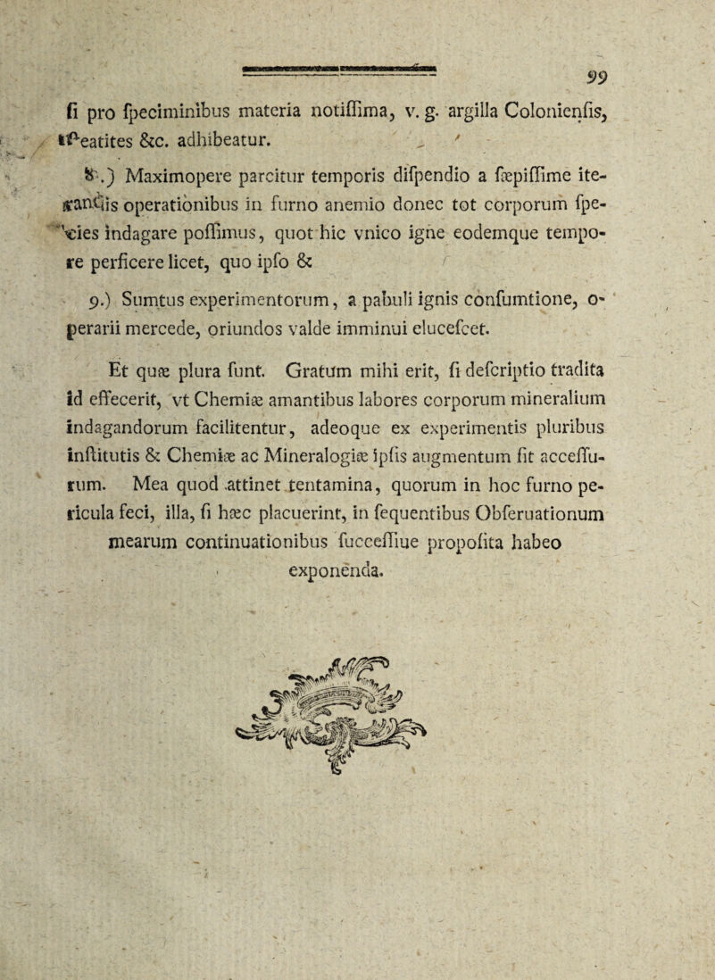 fi pro fpeciminibus materia notiffima, v. g. argilla Colonienfis, fe^eatites &c. adhibeatur. ' - Maximopere parcitur temporis difpendio a fepiffime ite- £anf'iis operationibus in furno anemio donec tot corporum fpe- \eies indagare poflimus, quot hic vnico igne eodemque tempo¬ re perficere licet, quo ipfo & 9.) Sumtus experimentorum, a pabuli ignis confumtione, 0- gerarii mercede, oriundos valde imminui elucefcet. Et quae plura funt. Gratum mihi erit, fi defcriptio tradita id effecerit, vt Chemiae amantibus labores corporum mineralium indagandorum facilitentur, adeoque ex experimentis pluribus inftitutis & Chemiae ac Mineralogise ipfis augmentum fit accelTu- rum. Mea quod .attinet tentamina, quorum in hoc furno pe¬ ricula feci, illa, fi hxc placuerint, in fequentibus Obferuationum mearum continuationibus fucceiliue propofita habeo ■ exponenda.