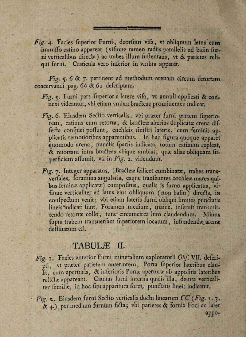 Fig. 4. Facies fuperior Furni, deorfum vifa, vt obliquum latus cum immiflo catino appareat (vifione tamen radiis parallelis ad bafin fur¬ ni verticalibus direda) ac trabes ilium luflentans, vt & parietes reli¬ qui furni. Craticula vero inferior in vmbra apparet. Fig. 5. 6 & 7. pertinent ad methodum arenam circum retortam coacervandi pag. 60&61 defcriptam. Fig. 5. Furni pars fuperior a latere vifa, vt annuli applicati & coil- nexi videantur, vbi etiam vmbra bradeas prominentes indicat. Fig. 6. Eiusdem Sedio verticalis, vbi praeter furni partem fuperio- rem, catinus cum retorta, & bradex alterius duplicatas crena dif- feda confpici poliunt, cochleis lini (Iri lateris, cum feminis ap¬ plicatis remotioribus apparentibus. In hac figura quoque apparet quomodo arena, pundis fparlis indicata, totum catinum repleat, <3c retortam intra bradeas vbique ambiat, qux alias obliquam fu- perficiem aflumit, vti in Fig. 2. videndum. Fig. J- Integer apparatus, (Bradex fcilicet combinatae, trabes trans- verfales, foramina angularia, caque tranfeuntes cochlex mares qui¬ bus feminx applicatae) compofitus, qualis is furno applicatus, vi¬ fione verticaliter ad latus eius obliquum (non bafin) direda, ia confpedum venit; vbi etiam lateris furni obliqui limites pundatis lineis indicati funt, Foramen medium, maius, infemit transmit¬ tendo retortx collo, tunc circumcirca luto claudendum. Minus fupra trabem transuerfam fuperiorem locatum, infundendx>arenae deftinatum eft. TABULJE ii. Fig. 1. Facies anterior Furni mineralium exploratorii Obf VII. defcri- pti, vt prxter parietem anteriorem. Porta fuperior lateribus clau- fa, cum aperturis, & inferioris Portx aperturae ab appofitis lateribus relidx appareant. Cauitas furni interna qualis‘illa, demta verticali¬ ter femine, in hoc fitu apparitura foret, pundatis lineis indicatur. Fig. £. Eiusdem furni Sedio verticalis dudu linearum CC (Fig. t. 3. <5c 4.) per medium furnum iida; vbi parietes & fornix Foci ac later