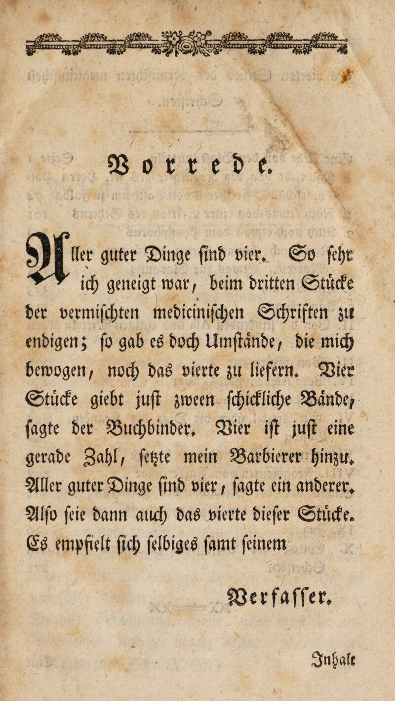 tß o 'tt e t> e. Her guter Singe find et'er, ©o feljt icf) geneigt teat, beim dritten ©tücfe I *'■ * ■ X. bet oetmifd)ten medtcintfcben ©Triften ju endigen; fo gab ed docf) Um jtdnde, die micf) betrogen, nocf; dad eierte ju liefern. SSier ©tücfe giebt juff jroeen fcfticflidje SSdnbe, fagte der 55uc^binder, 533ier iff jufl eine gerade 341/ fe|te mein Barbierer ^inju» 2111er guter Singe find t>ier / fagte ein anderer* 211fo feie dann aud) daö eierte diefer ©tücfe. & empftelt ftef) felbiged famt feinem föerfaffer. 3n§«(t