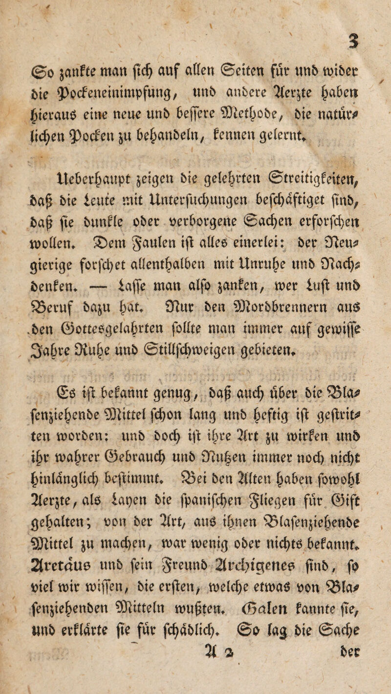 ©o janfte man ftdj auf affen ©eiten für unb miber b\c ^ocfenemimpfting, «nb andere Tfer^te fabelt hieraus eine neue unb beffere ©lethobe, bie natür* liefen 93ocf*eu $u behanbeln, fennen gelernte lteberhaupt jeigen bie gelehrten ©treitigfeiten, ba£ bie ieute mit Unterfucbungen befcbdftiget ftnb, baf fte bunfle ober verborgene ©acben erforfebett modern SD ent Jaulen iß alles einerlei: ber 9fteu* gierige forfd)et allenthalben mit Unruhe unb OTadj* benfem — iaffe man alfo janfen, mer iufl unb 95eruf baju h'ät* 3ftur ben SRorbbrennern aus .ben ©otteogelahrten foffte man immer auf gemiffe Sabre 9vuhe unb ©tifffebmeigen gebieten (So ift befannt genug , baf auch über bie QMa^ fensiebenbe Mittel febon lang unb heftig iß geßrit* ten morben: unb bod) iß t^re 2lrt ju mirfen unb ihr mähret ©ebraueb unb 2fUt|en immer nod) nicht hinlänglich bcfdmmtv SBei ben 2l(ten haben fowohl 2(er$te, al6 lapen bie fpanifeben Jliegen für ©ift gebalten; von ber 2frt, aus ihnen s33lafenßebenbe Mittel ju machen, matmenig ober nichts befannf* 2iretdu0 unb fein Jreunb 2lrd>tgene0 ftnb, fo viel mir mißen, bie erßen, melcbe etmas von Q3la* fenjiebenben Mitteln muftem (5alen fannte fte, unb erklärte fte für fd)äblicb* @o lag bie ©adje % % ber