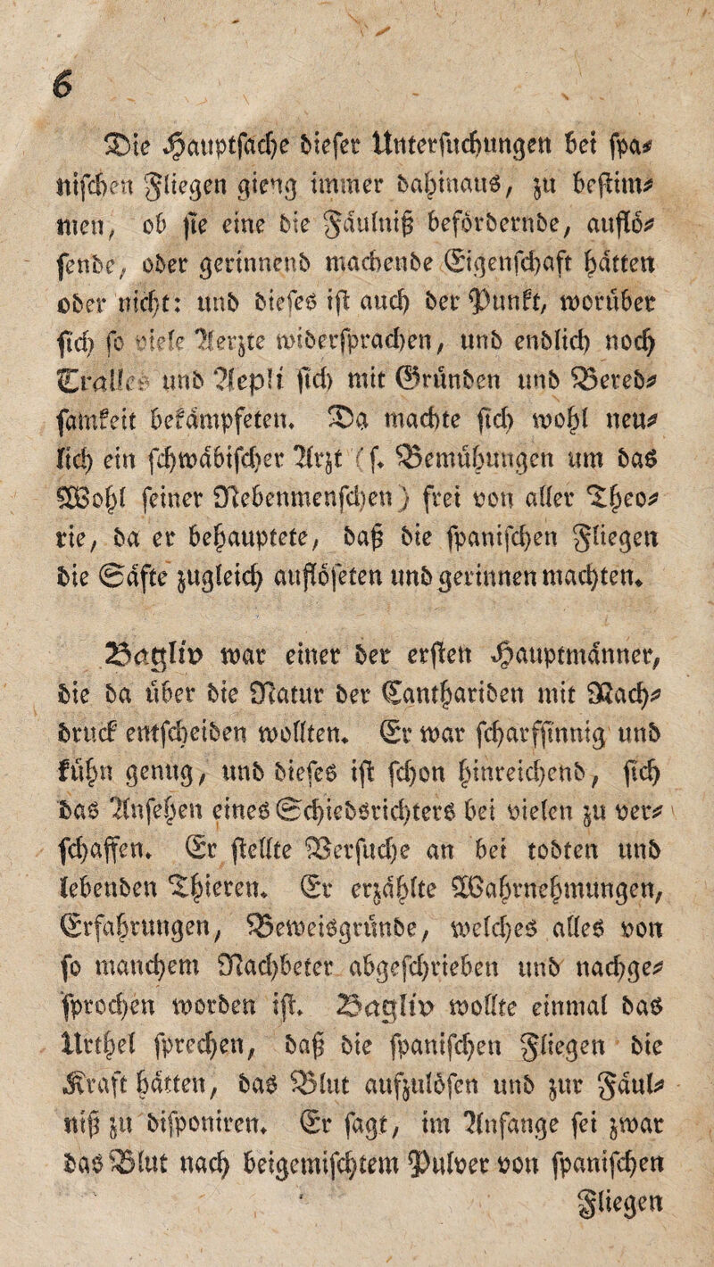 Sie i3attptfad)e liefet Untetfudjungen Bet fpa* Itifcbett ^(tegen gieng immer bahinau#, $u Befltm^ men, ob |le eine bie §dulni£ befbrbernbe, auflo* fenbe, ober gerinnenb macbenbe Sigenfcbaft Ratten eher triebt: unb btefeö ijt and) ber^hmft, morübet fid) fo tiefe Iferjte n>iberfprdd)en, «nb enblid) nodj praller unb ?Iep!f ftd) mit ©rünben unb 55eteb* famfeit befifmpfetem Sa machte jtd) moI)l neu? fid) ein fd)mdbifd)er Hxjt Cf* Bemühungen um ba$ SSBof^l feiner 9ftebenmenfd)ett) frei von aller eo? rie, ba er behauptete, ba£ bie fpantfd)en fliegen bie ©dfte jugleid) auflofeten unb gerinnen machten* 2$4gUt> mar einer bet erpen ^auptmdnnet, bie ba über bie Ocatur ber Santhariben mit Oßach? bruef entfebeiben modten* Sr mar fd)arfftnmg unb fühn genug, unb btefe6 if! fd)on hinreicbenb, jtdj ba$ 'Hnfehen eines @d)ieb6tid)ter6 bei oieten $u tet? v febaffem Sr Reifte SSetfudje an bei tobten unb lebenben cS^teren^ Sr erjagte SBa&tnehmungen, Srfabvungen, BemeiSgrünbe, meines ades ton fo manchem 91ad)beter abgefdjrieben unb naebge? fprod)en morben ift 2Jagh'x> mottte einmal bas llrthel fpreeben, baj* bie fpanifeben fliegen bie Äraft batten, bas Blut aufjulofen unb jur §dul? ttiß ju btfponirem Sr fagt, im Anfänge fei jrnar basBlut nach beigemifdjtem 9)ulter ton fpanifeben fliegen