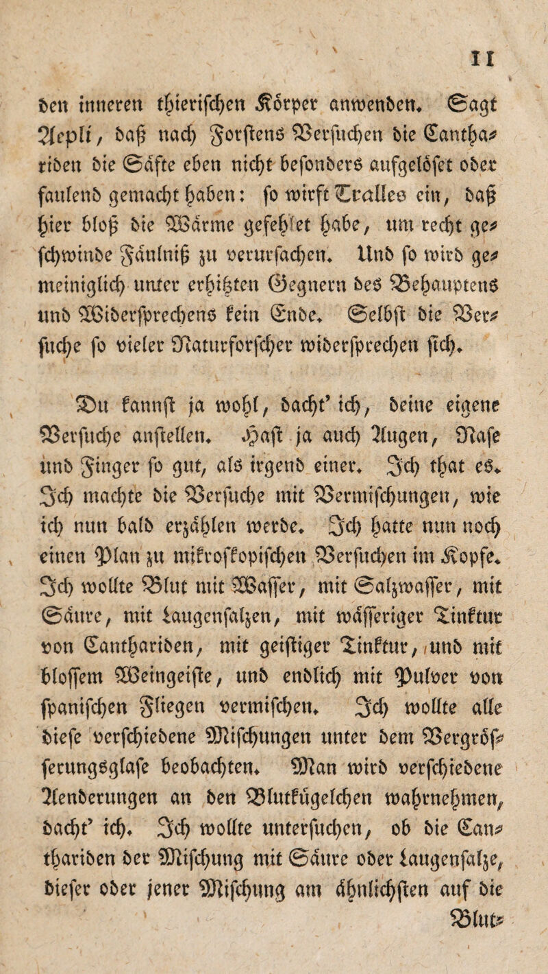 ben inneren tperifchen Körper anwenben* ©agt 2{eplif baf* md) gorftenö 93erfud)en bie £ant|a* riben bic ©dfte eben nicp befonberO aufgelöfet ober faulenb gemacht ptben: fo wirft Crallee ein, baj* per blo£ bie ®drme gefepet ^abe, um recht ge* fd)winbe gdulni§ ju verurfad)cn* llnb fo wirb ge* meiniglid) unter erppen ©egnern beO 35eputpten6 unb 2ßiberfprecben$ fein Snbe* ©elbfi: bie 93er* fitd;e fo vieler Sflaturforfcher wiberfpced^en fkp ®tt fannft ja wop, bacp’ ich, beine eigene 93erfitd)e anftellen* Jpaft ja and) klugen, Üiafe unb ginger fo gut, als irgenb einer* 3d) f&at e6* Sd) machte bie ^Berfuche mit 3Sermifcf)ungen, wie ich nun balb erjdpen werte* Sei) hatte mm nodj einen ^Man $u mjfroffopifchen 93erfttd)en im .Stopfe* Sch wollte 95lut mit SEBaffer , mit ©aljwajfer, mit ©dttre, mit iaugenfaljen, mit wdfferiger ‘Jinftur von Eanthariben, mit geiziger Xinftur, ,uttb mit bloffem Söeingeifte, unb enblich wit ?)ufoer von fpanifchen gliegen vermifchen* Sch wollte alle tiefe verfcpebene SKifcpingen unter bem 93ergrof* ferttngSglafe beobachten* Sftan wirb verfcpebene 2lenberungen an ben SBlutfugelchen wapnepnen, bacp’ ich* Sch wollte unterfingen, ob bie San* t|ariben ber SJlifdjung mit ©dttre ober iaugenfalje, biefer ober jener SSftifcpwg am dptlichjten auf bte ' 1 Sölut*