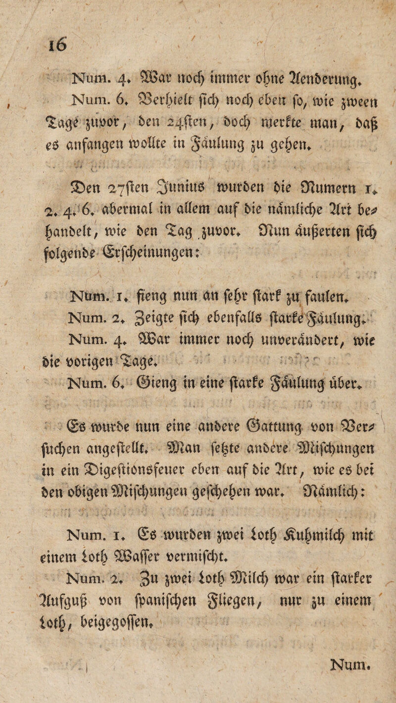 Num. 4* 5Öat uodj immer oljne 2lendemng, Num. 6, 23er()ie(t jid) nod) eben fo, mie jmeen %age jtivoe, den 24flen, bod) merfte man, da$ e$ anfangen mollte in §au(ung $u gejjem SDen 27(len 3umu$ mürben bie SJiumern x* 2. 4. 6. abermal in allem auf bie nämliche 2irt be# fimndelt, me den Jag juvor, 9tim ankerten ftcf) folgende Stfcfjeinungen: Num. !♦ fteng nun an fe£r $arf ju faulem Num. 2+ 3eigte ftcfy ebenfalls parle Saulnng* Num. 4, 5Bar immer nod? unverändert, mie die vorigen Sage, ' Num. 6, ©ieng in eine jtarfe Sattlung über* (2s mürbe nun eine andere ©attung von 95er^ fud)en angepellt, 931an feiste andere SJtifcbungen tu ein £>igrpiönsfenet eben auf die 2lrt, me es bet den obigen Stiftungen gefeiten mar, Sftamlid): Num. 1, ®s mürben $mei iotf) Äu^milc^ mit einem iotf) Sßaffer vermifd)t, Num. 1, 3« jmei iotl) 9)tild) mar ein parfet llufguß von fpanifcfjen gliegen, nur ju einem lot|, beigegojfem