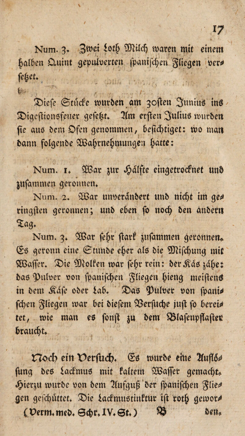 Num. 3. iotfj 9J}ild) waren mit einem falben Dmint gepulverten fpanijcfyen gliegen ver*> fityt. ^ ._ ;£‘ ®iefe ©tücfe wurden am 3often 3uniuS ins / SDigcilionsfetter gefegt* 31m erften Julius würben fte aus bem Dfen genommen, bejicfytiget: wo man bann folgenbe 2Ba(wne£mungen §atte: Num. 1. 5Bar $ur ^dlfte eingetrocfnet unb jufammen geronnen. Num. 2. 2Bar nnverdnbert tmb ntcfyt im ge^ ringften geronnen; unb eben fo nod) ben dnberu Num. 3. $Bar fe£r fiarf jufamnten geronnen* (£s geronn eine (Stunbe ef>er als bie 5Kifcf)ung mit Söaffer, SDie Rolfen war fe(jr rein; ber^ds ^e: bas Pulver von fpanifc^en fliegen §ieng meinen# in bem Ädfe ober iab* ü>as Pulver von fpani^ fd)en fliegen war bei biefem SSerfttcfye jujt fo bereit tet, wie man es fonft jn bem Sölafenpflajleg braucht* '• ‘ ■ 4 - ■ 1 Hoch ein ¥>erfucfy. ®s würbe eine 3fuf16* fnng bes iacfmus mit faltern £$ajfet gemacht« «$iequ würbe von bem 3fnfgufTber fpanifcfyen gto gen gefcbuttet. ®ie iacftnustinftttr ift rot§ gewor^ (Perm. meb. Sc&t. IV. 8t.) SS ÖetW