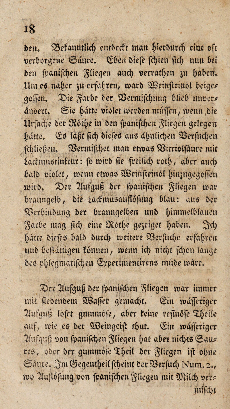 ben, Q5efamitlicf) eutbecft man |iet’5urc^ eine oft t>eir6orgVWe ©dure* ©ben bicfe festen ftcf> nun bei ben fpanifchen fliegen auch mrathen ju haben* Hm es naher ju erfahren, warb SBeitrfteinol beigem geifern Sie garbe ber SSermifchung blieb unoer* dnbert* Sie batte otolet werben muffen, wenn bie ttrfdc|e ber K6t§e tn ben fpanifchen fliegen gelegen batte, ©S lapt ftd> biefel aus a^nlic^en SSerfuchen fd)ließem 93ermifcf>et man etwas SStttiolfdure mit ia'cfmuötmfmr: fo wirb fte freilich roth, aber auch halb oiolet, wenn etwas SBetnjletnol binjugegoffen wirb, Ser 2(ufgu| bet fpanifchen Stiegen war braungelb, bie iacfmusauflofung blau: aus ber ®erbinbtmg ber braungelben unb himmelblauen Sarbe mag ftd) eine Stotze gejeiget haben, 3d) hatte biefeS halb bttreh weitere SBerfuche erfahren unb beflattigen fbnnen, wenn ich fd)on lange bes phlegmatijchen ©rpettmentirens mübe wdre, Ser Aufguß ber fpanifchen fliegen war immer mit fiebenbem SQSajfet gemacht, ©in wdjferiger 3fufgu$ lofet gmnmöfe, aber feine refinofe Steife auf, wie es ber Söeingeift thut, ©in wdjferiger tttufguß oon fpanifchen Siegen hat aber nichts ©au* reS, ober ber gummofe'Xh^^ bn Sf*e3cn tft ohne ©ditre, 3m@egenthei(fcheint ber25erfad) Num.2,, wo 4ujtofung oon fpanifchen Stiegen mit 9Jlilch oer>- mtfeht