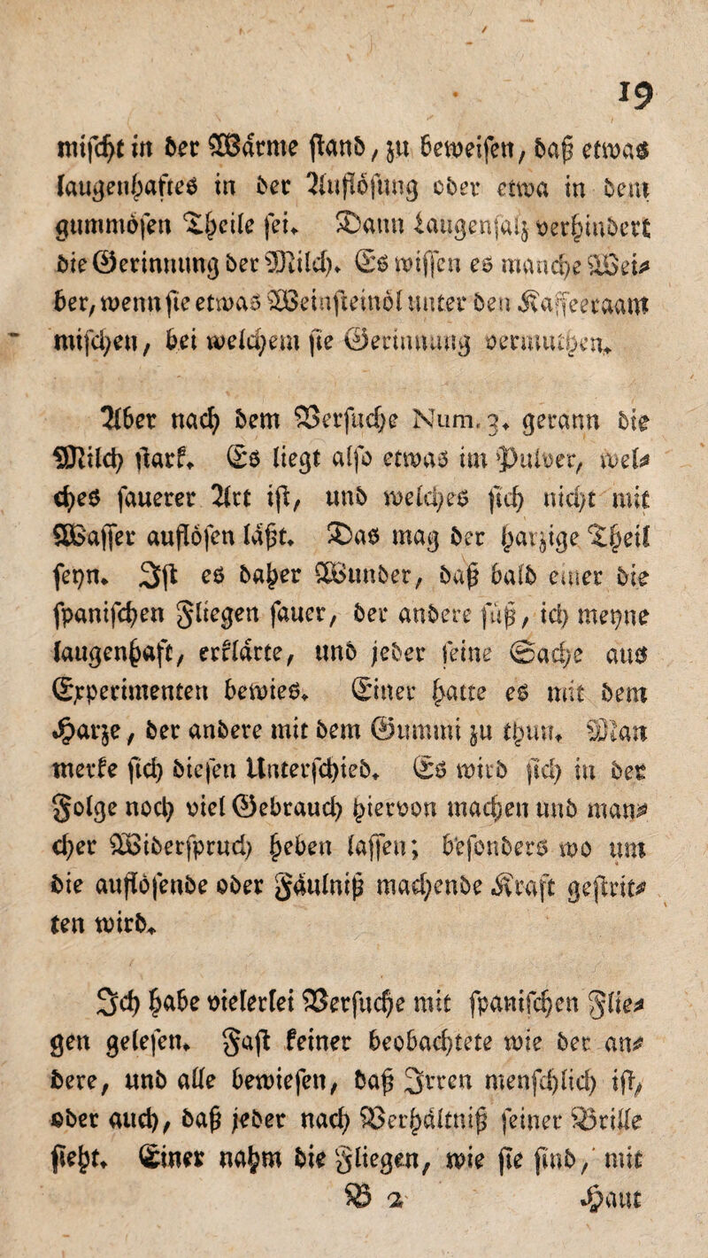 nufcfytut ber SOßdtme flanö / ju beweifen, bap etwas laugenhafte* in bet JUifWftmg ober etwa in bent gummofen £(j.eile fei* SDamt laugenfaij oerhinbert bie ©erinmmg bet 33dld)» Ss roiffcn es manche 3BeU 6er, wenn fte etwas 2Beinfietnol unter bet? Äaffeeraant mifd;eu, bei welchem fte ©erimnmg oermutpen» 2t6er nacl) bem 93erfttd)e Num, 3» gerann bie üSKilcty darf» Ss liegt alfo etwa* im i>uiüec, wet* che$ fauerer 'litt tji, unb welche* ftd) ntd>t mit SBafier aufliöfen ld£t. ®as mag ber {jarjige, %^exl fet}n» 3p eö ba^er SBßunber, ba£ bafb enter bie fpanifchen fliegen fauer, bei* anbere ftifj, ici) mepne (augen§aft, erfldrte, unb jeber feine @ad;e au* Spperimenten bewies» Sitter hatte es mit bem Jpat^e, ber anbere mit bem ©itmmi ju fywu SRa« nterfe ftd) biefen Unterfcfyieb» Sb wirb ftd) in bet golge noch x>ief ©ebraud) ^ietrtooa machen unb man* eher £öiberfprud) heben (affen; bbfonbers wo um bie aujlofenbe ober gaulnih mad;enbe Äraft geprit* ten wirb». 3>d) habe vielerlei 9Serfm$e mit fpanifchen gen gelefen» $ap feiner beobachtete wie ber an* bere, unb alle bewiefen, bap 3rren me«fd)lid) ip> über auch, baf? jebet nach SBerhaltnif? feiner SÖtide fleht» Siner nahm bie gliegen, wie fte finb, mit SB a- J&aut