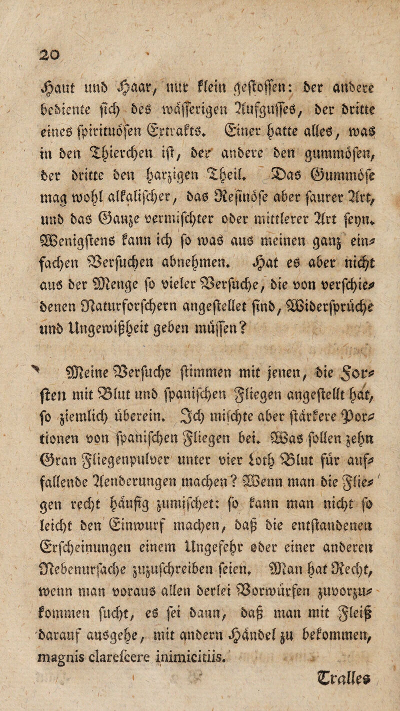 $aut utib #aaty mit fCein geftoffen: bet anbete bcbiente fid> beß md jferigen ^ufgufeß, 5er britte ehteß fptrttuofen (Sjrttaftß. (Siner fyatte alfeß, maß in ben 2§ierc§en ifi, ber an bete ben gummofen, bet brüte ben £arjtgen ^eil. Saß ©ttmmofe mag moj}l alfglifdjer, baß Siejinofe aber fauret litt, imb baß ©auje oermifdjter ober mittlerer llvt fepm SBemgflenß fann id) fo maß auß meinen gan$ ein* fachen SBerfucben abne^men* J?at eß aber nid?t auß ber Stenge fo vieler 93erfud)e, bie oon oerfcfyie*» benen 0]aturforfc^ern angeffcettet finb, SBiberfprüdje imb Ungern* j^eit geben müjfen? ^ Steine 2Serfucf)e ftimmen mit jenen, bie \teil mit Slut unb fpanifdjen fliegen angefMt fiat, fo jtemlid) überein. 3dj mifdjte aber ftdtfere 33or* tionen oon fpanifdjen fliegen bei. SBaß [ollen $ef>n ©ran ^liegenpuloer unter mer iotö S25l«t für aufs» fallenbe Tfenbcrungen machen? äöenn man bie $iie*; gen red)t panjtg jtmtifc^et: fo fann man nidjt fo leid)t ben ©nmurf machen, ba{5 bie entjtanbenea Srfd)etnungen einem ttngefefir ober einer anberen {Rebenurfad)e jujufd)reiben feien. Statt £af 3ted)f, wenn man oorauß allen berlei 93 orm tiefen juoot^u* fommett fuc^t, eß fei bann, baj? man mit §lei£ darauf außge§e, mit gnberu Jjanbel ju befommen, magnis clarefcere inimicitiis. • Zv alk®