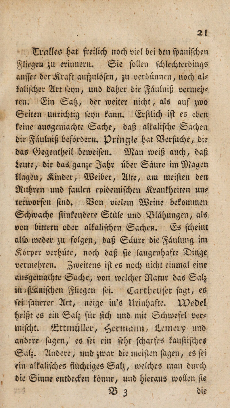 tEvaUee $at freilich nod) viel bei ben fpänifcfjeti g'liegew $u erinnern* ©ie folleu fd)led)terbiitgß anjfer berÄraft aufjitföfen, $u verbünnen, nod) aU faltfc^er 2U*t fepn, unb baßer bie §dulniß venneß* ten; Sin ©aß, ber weiter nießt, alß auf $wo ©eiten unrkßtig fepn fann* Srftlicß ift eß eben feine außgemaeßte ©aeße, bgß alfalifeße ©aeßen bie $dulni£ beförbern* pringie ßat SSerfucße, bie baß ©egentßeil beweifen* Üftan weif? aueß, bafi ieute, bie baß. ganje 3aßr über ©dute im ©lagen flogen, Einher, £Beiber, 3flte, am meiften ben Stieren tmb faulen epibemifeßen .Äranfßeiten un* terworfen ftnb* 9Son vielem SBeine befommen ©cßwaeße fiinfenbere @tü(e unb 55ldßungen, alß von bittern ober alfalifcßen ©aeßen* Sß fd)eint al|b weber ju folgen, ba£ ©düre bie ‘Jdulttng im Äorper vergüte, noeß baß jte laugenßafte 2>inge vermehren» 3weitenß ift eß nod) nid>t einmal eine außgemaeßte @ad)e, von weld)er Sftatuc baß ©al$ in.fpdnifdjen fliegen fei* Ccutßeufet: fagt, eß fei fernerer 21rt, neige in’ß ürinßafte* XVcbd ßeipt eß ein ©alj für ftd) unb mit ©ebwefel vetv Inifeßt* JEttmülIer, ^ermann, llemery unb anbere fagen, eß fei ein feßr fcßatfeß faußifd)eß @a($* 2lttbere, unbjwar bie meinen fagen, eßfet etn alfalifeßeß fltkßtigeß ©alj, weld)eß man bttreß bie ©itme entbeefen fönne, unb ßierauß wollen fte 55 3 bie