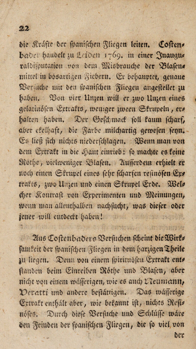 bte Ärdfte 5er fpantfd)en fliegen fettem Cofkn* btä)ev hanbelt $u äriöen 1769^ in einer 3naugtu ralb|fputatian »01t bem Sffiis brauche bet SSfafcn* mittel in bösartigen giebetm ®r behauptet, genaue SStrjucbe mit ben fpamfefoen fliegen angefteüet haben* 2?on riet Ungen tuitf er jmo tlujen eines gelatmöfen vS^tiafto, weniger gween ©frupeln, et* galten paben, ©et ©efrfjmacf folf faum febarf, aber efel^aft, bie §arbe mifcjjartig geroefen fepn* ©$ ließ ftd) nichts nieberfcblagem 3Benn man oon bem Spttaft in bie ^aut einrieb: fo machte ee feine Siothe, pielweniget SHafem 3iiijfetbem erhielt er noch einen ©frnpef eines febr fefjarfen refmofen trafts, jwo Unjen unb einen ©frnpef @rbe* £ßef* ifyex Äontraft ton (Sjrpetimenten- unb Meinungen, wenn man allenthalben wnffttcht) was biejer ober |ener roiCl embreft haben! <f\ T . . . ....... 21us CoflenbabeirsSSerfuchen fcfceint bie5Bitf* famfeit ber fpamfcfyen fliegen in bem bärtigen jtt Hegen* ©enn non einem fpittttiöfeu Sptraft ent* ßanbett- beim Smreiben Siotpe unb Olafen, aber nicht optt einem wdfferigen, wie es and) tltvman\y X>tvcttti mb anbete beftdmgem ©as wäfletige ©pfraft enthalt aber; wie befannt ift; nid)ts Üiefu nbfes«. '©urd) btefe 93erfitd)e tmb ©ddtiffe wate len ffetnben ber fpanifdjfeu fliegen, bie fo viel oon ber