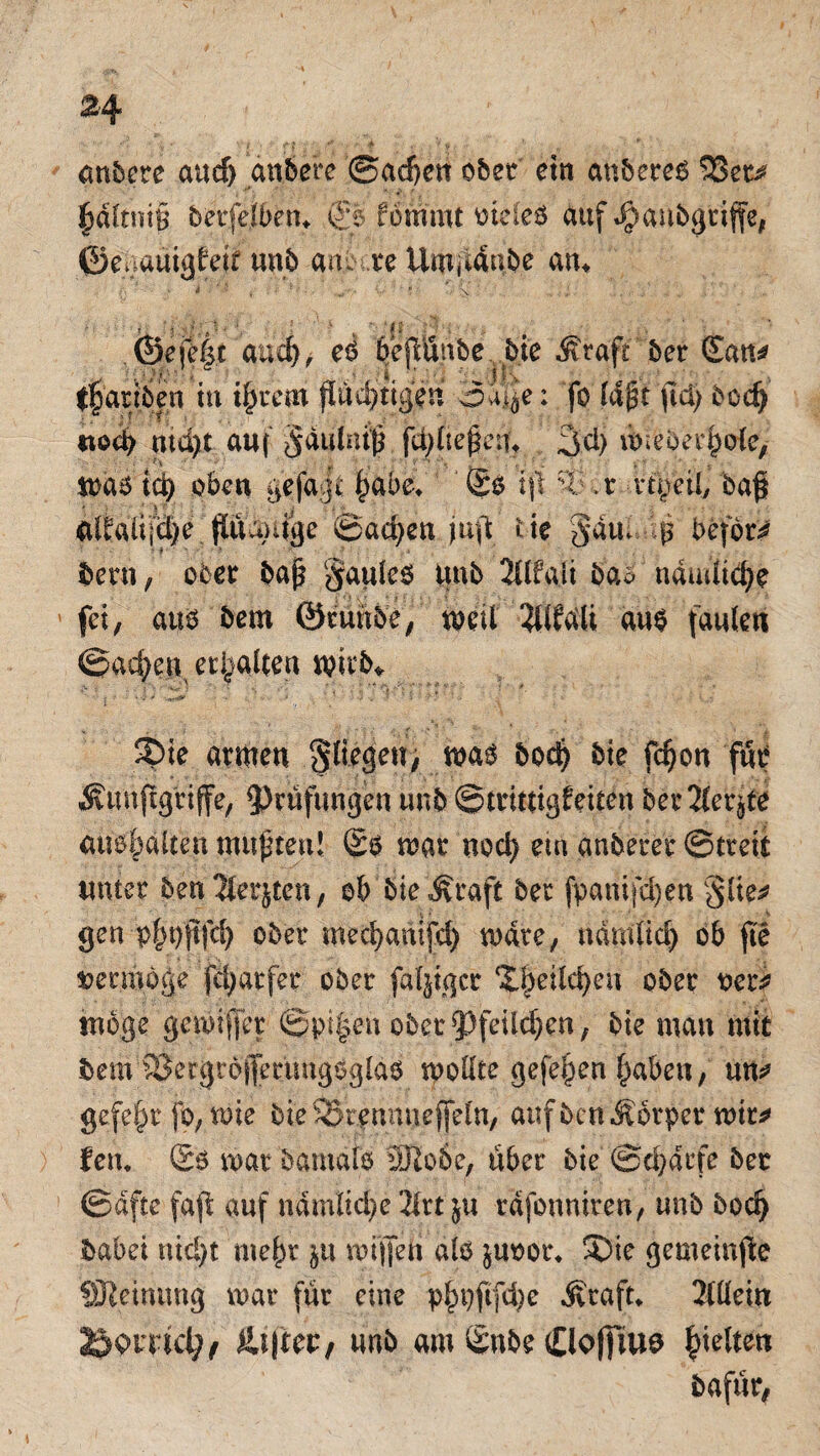 anbete aucf) anbere @ad)en ober etn anbereß $3et^ £d(tni§ betfelbem & fömmt oteleß auf Jpanbgtiffe, ©egauigfetf unb au. re Umjidube atu and), eß bejlünbe bie Äraft ber ©an* tf asiben in ifrem flüchtigen oa|e: fo lifjt ftd) bod) tiod) ntd)t auf §duhu|i fd;üepcn* 3d) üuebei'hole, maß id) oben gefagt |>abe> ©ß i\\ %:• .t vtpeil, ba@ Glfrüijdje füumige ©ad>en juft t te gaui befor^ betn, ober bap §auleß Unb 2Ufaii ba* ndudtd^e fei, atiß bem ©runbe/ meU Wdli auß faulen ©ac^en erhalten müb* 2>ie armen fliegen, bod? ^ie f$on Äunffgtiffe, Prüfungen unb ©trittigfeiten bet Tiefte aiißf)dUen mupteu! ©ß mar noch em anberer ©treit unter benJterjten, ob bieÄraft ber fpanifdjen §Ue* gen pfH)ftfch ober mechanifd) mdte, ndrnüd) ob fte vermöge fd^atfer ober fähiger (X^eild)eu ober oer^ möge gemifet ©pi|en obet^feiläjen, bie mau mit bemIBetgrdifetimgßglaß moUte gefe^en haben, un* gefegt fo, me bie SStennneffel'n, auf uen Körper mit* fern ©ß mar bamalß 3Ho6e, über bie ©ebdrfe ber ©dfte faft auf nämliche 2lrt ju rdfonniren, unb boefy babei nicht mehr $u mijfen alß $uoor* S)ie gemeinte SDIeinimg mar für eine p^t)ftfd)e Jicaft* Allein Borael;, &.\\Utr unb am ©nbe Clofjiue gelten bafür,