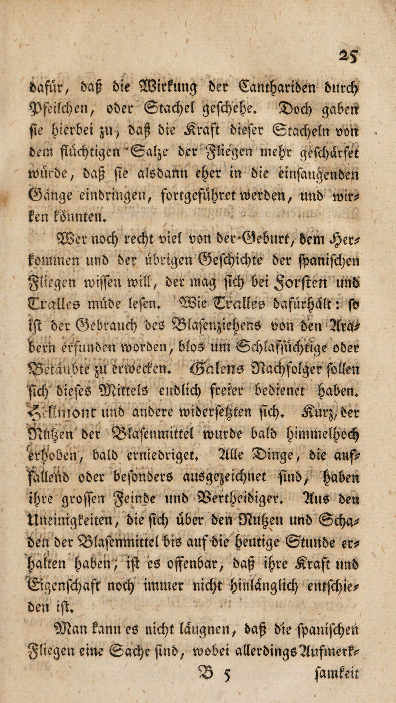 bafür, baß bie 3Birfttng ber €ant|)ariben bttrd) ^pfct(cf>en, ober ©tacßel gefcf>e§e» ®od) gaben fte gerbet jtt, baß bie Straft tiefer ©tackeln von bern fluchtigen '©al^e ber fliegen mefyr gefdjdrfet würbe, baß fte atebann ef)er irr bie einfaujenben ©dnge etnbringen, fertgefüfwet werben, unb wir* fen Bnnten» SBßer nodj recf>t t>tel von berOetmrf, 5em Jper* fern men unb ber übrigen ©efd)id)te ber fpanifdjcn gliegen wißen wift, ber mag jtd) bei 5orften unb Craüee mtibe lefen» $Ste Crallee bafürfÄ: fo (ft ber ©ebraud) beo SMafenßepenö von ben 2fra* berh effunben worben, bloO um ©d)faffüd)tige ober 55eidu6ie $tt erwerben» (Beden e 9ß ad) folg er fbttett ftd) tiefes ©littet eub(id) freier bebienet §aben» ^rHmont ünb anbete wiberfeften fiel), ÄitrjySer * - SRU|en ber S23Iafcnmtttel würbe batb £imme(ßo<$ erhoben, balb erniebriget» llüe ®inge, bie auf* fdtteüb ober befonberO auOge$eid)net fmb, |aben ifyt't großen $einbe unb 23erdocibiger» 3(ttO ben ttneinigbeken, bteßd) über ben Dltißen unb @d)a* ben ber 53(afenmtttel bt6 auf bie heutige ©mnbe er?? Raffen £abeh; iß eo offenbar, baß ijn*e ^raft ttnb ©gcnfd)aft noci) immer nid)t i)in(dnglid) etufdße* ben iß» 5Ran fann e$ nid>t Idugnen, baß bie fpanifeßen fliegen eine ©ad)e finb, wobei a(Ierbingo2(ufmer^
