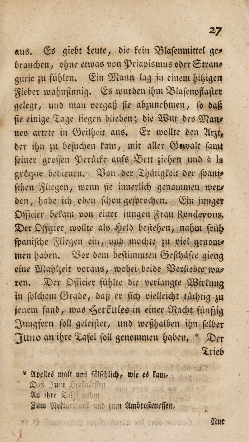 aus* (Ss giebt icutc, Me fein 35lafenmittel ge* traueren, ofme etwas von Priapismus ober ©trän* i gurie jtt füllen* Sin SERann lag in einem f)i§igett giebet wajwfmnig* (Ss mürben i£m SMafenpflajtet gelegt, tinb man vergaß (le g&sune^men, fo ba§ fte einige 5age liegen blieben; bie 3But bes SJlan* neö artete in ©etlpeit aus* (£r wollte ben Tlr^t, ber i()n ju befugen fam, mit aller ©twalt famt feiner großen perüefe aufs £Bett jielpen unb ä ia gr£que bebienetu 33 on ber X^dtigfeit ber -fpani* fcl)en fliegen, wenn jie innerlich genommen wer* ben, £abe id) oben fcfyon..gefprodjen* (Sin junger Dfficier befam non einer jungen $ratt Rendeyous. ®er Cgficier wollte als Jpeib beuchen, na§m frtif> fpanifdje fliegen ein, unb. mochte ju ml gen om* men £aöen. 35 or bem beftimmten ©efcfydfte gieng eine Sfta£l$it ooraus, wobei beibe 53 erliebte wa? rem SDer Öfficier füllte bie oerlangte SBirfung in folgern jSra.be, bap er fiel} oielleic^t tüchtig ju jenem fanb, was ^etfuice in einer 3Rad>t fünfzig Jungfern foll geleitet, unb wep^alben t§n feibet 3uno an i§re 5afel foll genommen fcaben, * 3Der Briefe * Stp.eUes malt tm$ faffoblieb, wie el fmu iC’-'U 0:U' r- *''• 2lli ifyre ic.: dm , im fymhwfimfitih 0* 3sttc