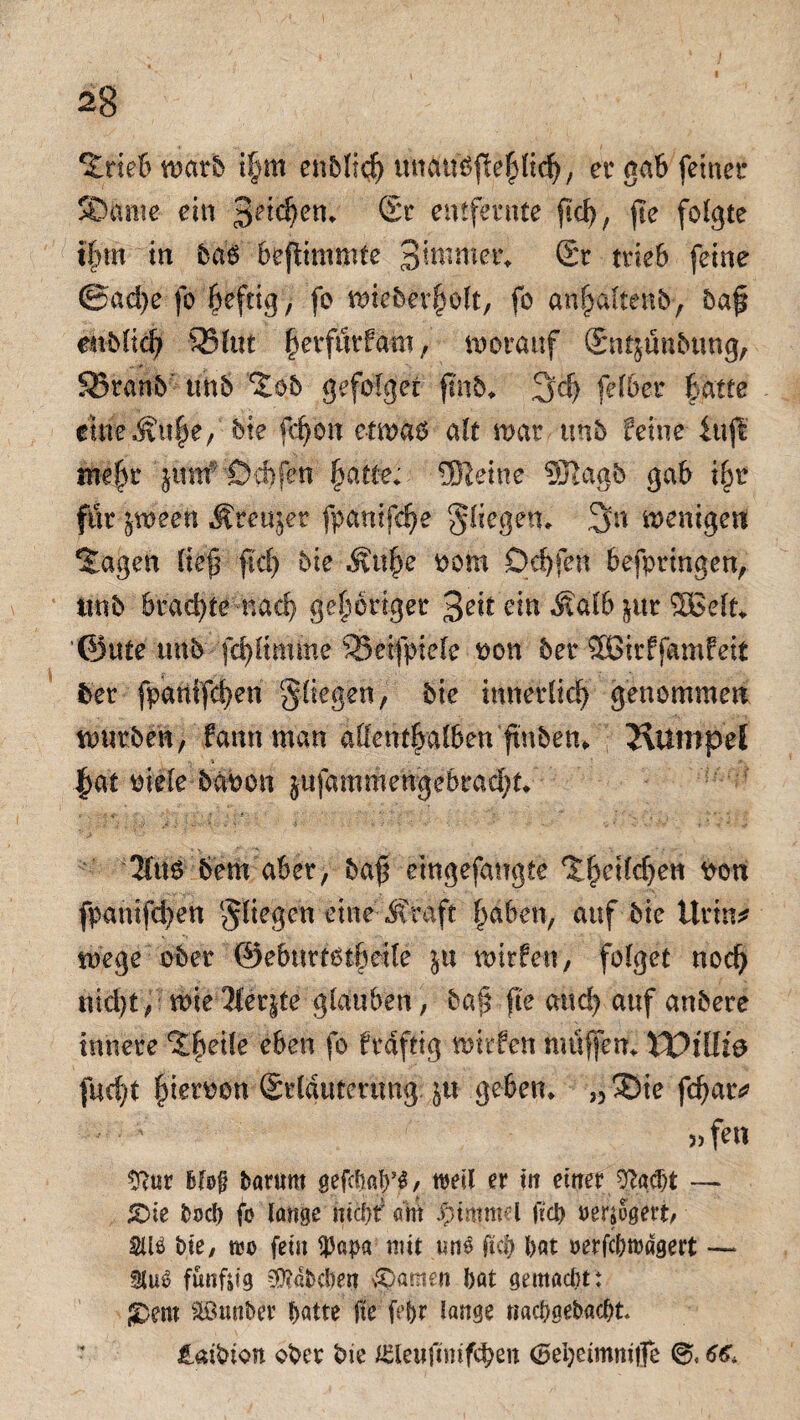 ‘Sriebwarb ihm er gab feinet* SDimie ein Seichen. Sr entfernte fiel?, fte folgte ihm in ba$ bejlimmte 3^im^ Sr trieb feine @ad)e fo heftig > fo wieberholt, fo anhaltenb, baß enblich 93(ttt ^erfurfam, worauf Sntjunbtmg, SBranb unb ^ob gefolget ß'nb* 3»dj felber batte emeÄu|e; bie fc^on etwas alt war unb feine iujl meßr jnnf®ebfÄ fyatte; Meine SRagb gab i§r fiir jweett Äteujet fpanifche fliegen. 3m wenigen *£agen ließ ftd) bie Äuße pom Qchjbn befptmgen, iwb brachte nach gehöriger 3eitein «Kalb $ttr ffißefk ’@ute itnb fd)Kmme SSetfptele pon bet SBtrffamfelt fcer fpanifd)en fliegen, bie innerlich genommen würben, fann man allenthalben ftnbetn 2\Umpel - S ■ - 9, |at oiele babcn jufammengebracht. 2ftts 6em aber, baß eingefairgte %§eitffy<fa Pon fpanifcben fliegen eine «Straft haben, auf bie Urin* wege ober ©eburtötheife ju wtrfen, folget noch nicht, wie 2(er|te glauben, baß jte auch auf anbere innere ^he^e e^en f° ftdftig wirfen muffen* $0iUi& facht fieroon Stlduterung $tt geben* ?,®ie fd)ar* 5) fen SRur fcfofj barum gefcbayi, weil er in einer 9?ad)t — £>ie fcocb fo lange nicfjf am Jptmmel fiel) oersogett, SUö £>te, too fein tpapa mit mto fta) l>at oerfebrodgert — SluO fündig 3D?dbcl)en ganten bat gemacht: $Dem äönttber f>ntte fte fefjr lange itacbgebacfjk laibion ober bie iSleufimfcben <5ei)eimmtfe 6€,