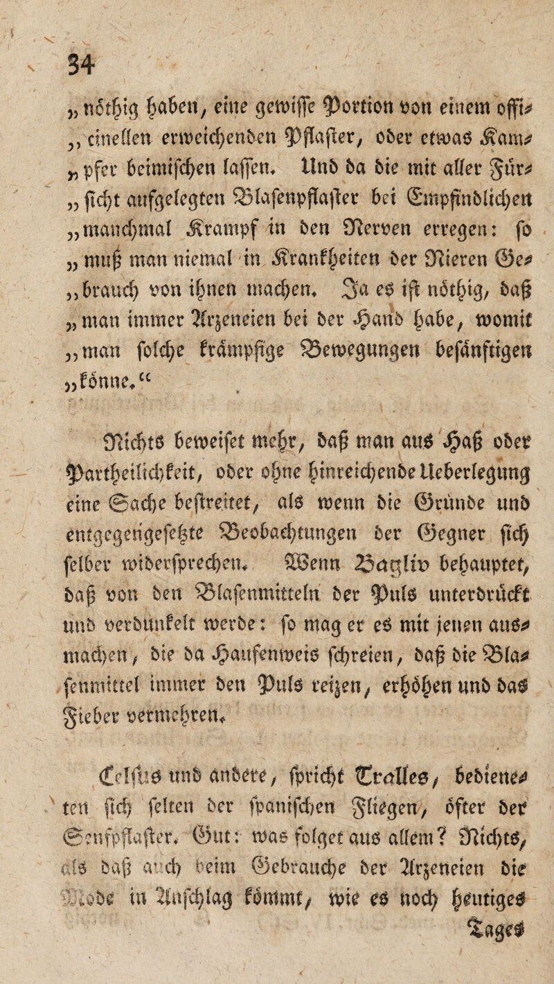 „notßig fabelt, eine gemiße Portion oon einem offt* 3, cineöen erweiefjcnben 5>ßaßer, ober etrnao Mm* pfec beimifcfjen faßen, ünb ba bie mit affer gur* „ ßd)t aufgelegten Bfafenpßaßer bei ©iHpß'nbfidjett j, manchmal Stampf in ben 9^ert>en erregen : fo 5J mu0 man niemal in Äranffeiten ber SRieren @e* „brauch oon tßnen mackem 3a eo iß notfßg, baß 3, man immer 2(rjeneien bei ber ^anb §abe, toomif 3,man fofd)e ftampßge Beilegungen befdnfttgen „fonne/0 Ölicbtö bemeifet mefir, baß man att$ $aß obei? 5>artßetffc|feit, ober oßne funteicßenbetleberfegung eine ©adje beßre.itet, ate wenn bie ©runbe unb entgegengefeßte Beobachtungen ber ©egner ßcf) felber wiberfpreebem 5öenn behauptet, baß oon ben Bfafenmtttefn ber ß)ufo unterbröeft unb oerbttnfeit werbe: fo mag er e6 mit jenen auete mailen / bie ba ^aitfemneiö feßreien, baßbteBfa* fenttitttel immer ben ^pulo retjen/ erp^en unb ba$ gieber oetmeßren* <£clfit0 nnb anbete, fprid>t tCralfeg/ bebtene^ tert ftd) feiten ber fpanifdjen $fiegen7 öfter ber ©enfpflaßer* ©tu: was folget aus allem? öRtd)t$/ dS baß avd) beim ©ebrauc|e ber 2frjeneien bie dlobe tu 2lnfdßag fontmt/ wie es noefy heutige#