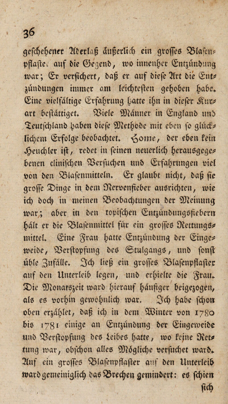 gefchehener 2ftet,laß äußerlich ein gtofieö 525lafen* pflaftei auf Pie ©egenP, mo tunender SntjunPimg mar; Sr oerjtchert, Pa£ er auf Piefe^lrt Pie Snt* jünPungen immer am leichteren gehoben ^abe,. Sine vielfältige Srfahrttng hatte ihn in Piefer Muv art bejMttiget* $3iele Sftdtmer in SnglanP tmP ^eutfcl)IanP haben Piefe ^Otet^obe mit eben fo glüdr^ (id)em Srfolge beobachtete ^ome , Per eben fein Jpeud)ler ifi:, rePet in feinen neuerlich fcerauSgege* benen cltntfd)en 93erfucben unP ^Erfahrungen viel oon Pen 93-lafeomtaelm Sr glaubt nid)t, Pa§ fte groffe SDinge in Pem SReroenfteber au6rtd>ten, wie id) Poch in meinen $8eobad)tungen Per ÜJtetnung mar ; aber in Pen topifd>en Snt§ünPung6{iebem §d(t er Pie SSlafenmittel für ein groffe^ 3£ettung&» mittel Sine grau hatte Snt^unPung Per Singer meioe, 3>erftopfung PeS ©tulgangS, unP fonff üble 3«fdHe* 3d> liep ein grojfeö SMafenpfkjlet auf Pen Unterleib legen, unP erhielte Pie gram SDie Sftonatsjeit matP hierauf häufiger beige^ogen, als es vorhin gem6|nlich mar, 3d) habe fcbott oben erzählet, Paji id) in Pem SBinter oon 1780 bis 1781 einige an SntjunPung Per StngemeiPe ttnP 9Serjlopfung PeS ieibee batte; mo feine ÜKet* tung mar, obfebon alles SJWglicbe oerfttebet marP* 2£uf ein grofjeö QMafenpjiajier auf Pen Unterleib marPgemeiniglich ba6S23rec^e« gemindert: es fchien
