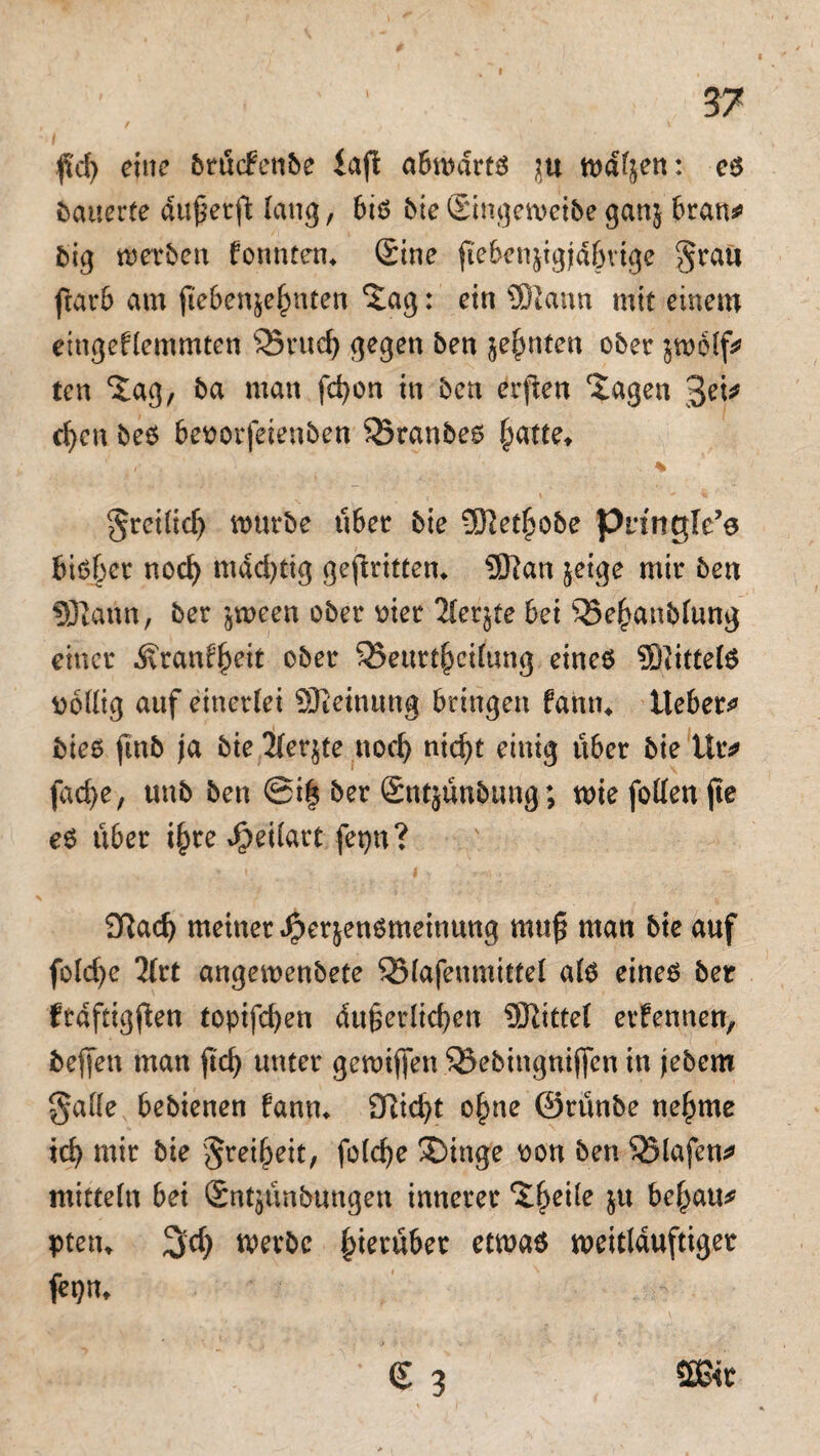 37 fid) eine brüdenbe iafi a6tt)artö in wdfjen: es bauerte dufierft lang, bis Me Singeweibe ganj brau* big werben formten* Sine ftcbenjigid&vige grau ftarb am fteben^hnten %ag: ein SDiann mit einem emgeflemmten 25rttd) gegen ben ahnten ober $wblf* ten Xag, ba man fchon in ben erfien ^agen 3et* d)cn bes bevorfeienben Sxanbes (jatte* greilidj mürbe über bie SKet^obe Pnngle’e bisher nod) mächtig gekritten* 9Kan jeige mir ben Sftann, ber jween ober vier 2lcrjte bei ^Se^anblung einer Äranfheit ober 33eurthcilung eines SßittelS völlig auf einerlei SKeinung bringen fann* lieber^ Mes ftnb ja bie 21er$te nod) nid)t einig über bie ütv fache, unb ben ©i| ber Sntjünbung; wie follen jte es über i^re *£>eilatt fepn? 92ach meiner Spex&ensmeinung muß man bie auf folcfye 2(rt angewenbete QMafeumittel als eines ber frdftigßen topifd)en äußerlichen Mittel erfennen, befjen man ftd) unter gewiffen &eMngnijfcn in jebem galle bebienen fann* SRicht o|me ©rünbe neunte ich mir bie greift, folche 3)inge von ben Olafen* mittein bei Sntjünbungen innerer ‘Jfjeile $u befyau* ptetu 3»d) werbe hierüber etwas weitlduftiger fepn, S 3 5B<t