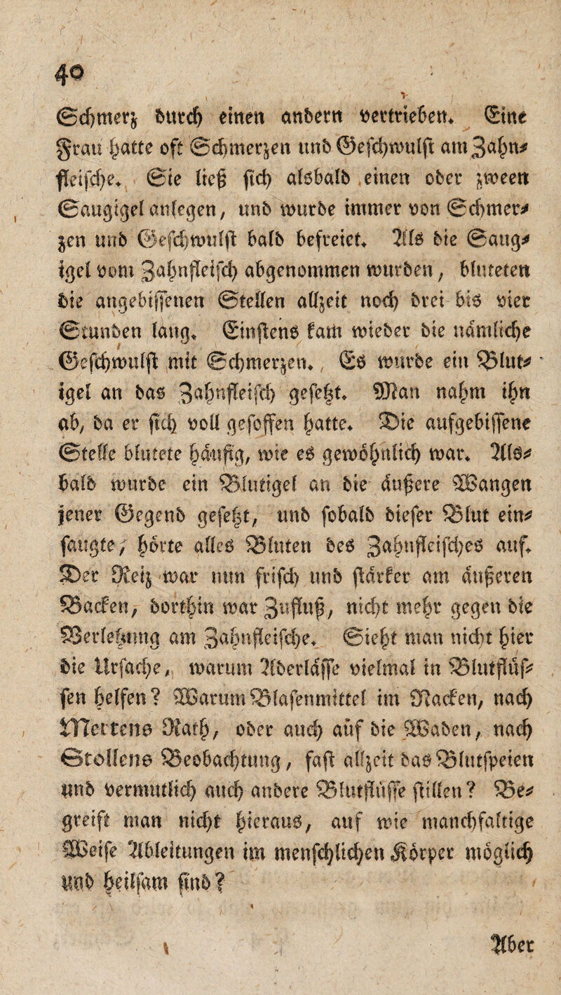 , . • v ©cgrnerj butdj einen anbem vertrieben* Sitte grau gatte oft ©dmterjen unb ©efcgwulft am 3agn* ftetfd)e* ©ie lieg ftd> alobalb eine« ober jweett ©augigel anfe^en, ttnb mürbe immer von ©d>mer* $en trab ©efcgwulft: halb befreiet AB bie ©aug* igel vom 3ägn$eifch abgertommen mürben; blutetet* bie angebtjfenen ©teilen alljett nod) brei bie toter ©tunben laug* Sinjlenb fatit wteber bie nämliche ©efcgwulft mit ©egmerjen* £ö mürbe ein Q5lttf* igel an bas 3aP$eW 9efel** ®an naP* ig« ab, ba er fteg voll gefojfen gatte* 9Die aufgebiffene ©teile blutete gd-uflg, wie e6 gewöghlid) war* 2ll$* halb würbe ein SSluttgel an bie dugere ^Bangen jener ©egenb gefegt, unb fobalb biefer SBlut ein* fattgte; gotte alles SMttfen bes 3i*Pffcif<P$ auf* SDer 9tei$ war mm frifd) unb fldrfer am anderen 93acfen, bortgin war ntd;t megr gegen bie SSerlefrtmg am Sagnfletfcge* ©legt man nicht gier bie ürfaegewarum Aberldffe vielmal in SBlutflüf* fengeffen? 5Barum®lafenmittel im Slacfen, naeg JTJertene Dfatg, ober and) auf bie %Baben, naeg ©tbllene ^Beobachtung, faft alljett baS^Blutfpeiett unb vermutlich auch anbere 95ltu$uffe füllen? 55e* greift man nicht gieraus, auf wie mancgfaltige SBetfe Ableitungen im menfcglicgett Äotper möglich unb geiffam fmb? ' ■ ■ / \ % y 5(6et