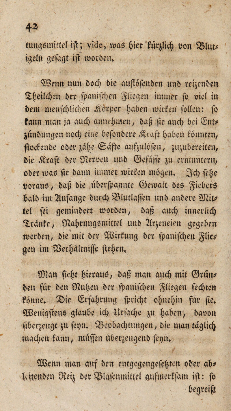 43 tungötntjfel tfi; vide, m§ liier fürj(td> t>ott $$(ut* igeln gefagt ijl worben» ffißenn nun bod? bie attflöfenben unb reijenben bet fpanifd)en Jiiegen immer fo oief in bem menfd)liefen Körper Ipaben wir fett follen: fo fann man ja and) amteftmen., baf jle and) bei Sttf* jünbltngcn nod; eine befonbere Äraft ftabett fonnten, ftoif enbe ober iahe ®afte auftulofen, ju^tibereiten, bie .Äraft ber ffteroen unb ©efajfe ju ermuntern/ ober wa6 fte bann immer mitten mögen* 3d) fe|e OorauO, ba(5 bie überfpannte ©ewalt beo §ieber$ halb im Anfänge burci) SBlutlajfen unb anbere SJiic^ tel fei geminbert worben, ba$ auefy innerlidj Traufe, Olajjrmigemittel unb 2irjeneien gegeben werben, bie mit ber SBirfung ber fpanifcfyen gen im SBerjjaltnijfe fielen, ®tan fi'e|t fiierauö, baß man and) mit ©rum» ben für ben Olafen ber fpamfeben fliegen fechten fbnne* ©ie Erfahrung fprid)t o^ne^in für fte» SBenigfcens glaube td> llrfadje ju. fpaben, banon Überzeugt $u fetjn* 95eobad)tungen, bie man tdglidj machen fann, muffen über^eugenb fcpm SBenn man auf ben entgegengefebten ober ab* latenten SKetj ber SMafenmittel aufmerffam ijl: fo begreift