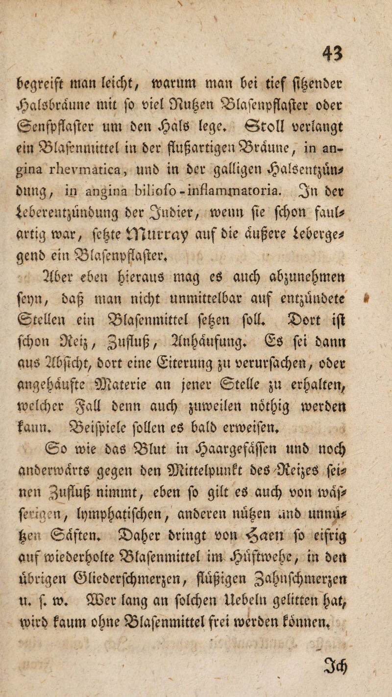 begreift man leidjt, marum man bei tief ftlsenber Jpalöbrdune mit fo viel 9lu|en 53lafenpflaftcr ober Senfpflafler tun ben «£dl$ lege* €>toll verlangt ein 93lajvnmittel in ber jlufjartigenSSrdune, in an- gina rhevmatica, unb in ber galligen doalöentjün* innig, in angina biliofo -inflamxnatoria. 3>n bet ieberentjunbung ber 3nbier, wenn fte fcfyon faul* artig war, fefjte tllurray auf bie dunere ieberge* genb ein SMafenpjlajier* 2lber eben hieraus mag eö and) abjune^men fetjn, ba£ man nicl)t unmittelbar auf entjunbete h Stellen ein QMafenmittel fe|en foll* SDort ijl fcfyon 3£ei$, 3UPU^/ 2(n§dufung* (Sb fei bann auö 2lbjlc^t/ bort eine (Siterung ju verurfacfyen, ober ange^dufte 9ßaterie an jener Stelle ju erhalten, welcher §all benn and) jttweilen notfcig werben fann* 33eifpiele follen e6 halb erweifen* So wie baö SSlut in Jpaargefaften unb nod) anberwdrtb gegen ben SRittelpunft beö'9ieijeo fei* nen 3«f*u£ nimmt, eben fo gilt eb and) von rodf* feriaen, lpmp()atifcf)on, anberen nü|en unb unnü* §en Saften* ®a^er bringt von <$atn fo eifrig auf mteber^olte ^(afenmittel im ^üftwe&c, in bert übrigen ©lieberfc^merjen, jlüjngen 3a(wf4meriert tu f* w* SDBer lang an folgen liebeln gelitten fmt, wirb faum ofnie S3lafenmittel frei werben fbnnen* <! • 3d)
